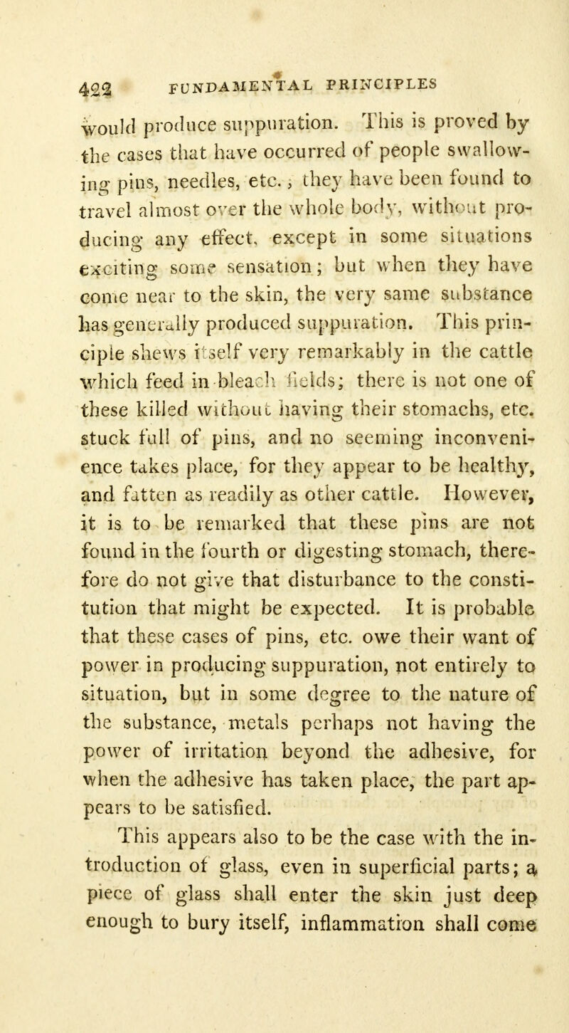 would produce suppuration. This is proved by the cases that have occurred of people swallow- ing pins, needles, etc., they have been found to travel almost over the whole body, without pro- ducing any effect, except in some situations exciting some sensation; but when they have come near to the skin, the very same substance has generally produced suppuration. This prin- ciple shews t self very remarkably in the cattle which feed in-bleach fields; there is not one of these killed without having their stomachs, etc. stuck full of pins, and no seeming inconveni- ence takes place, for they appear to be healtlry, and fatten as readily as other cattle. However, it is to be remarked that these pins are not found in the fourth or digesting stomach, there- fore do not give that disturbance to the consti- tution that might be expected. It is probable that these cases of pins, etc. owe their want of power in producing suppuration, not entirely to situation, but in some degree to the nature of the substance, metals perhaps not having the power of irritation beyond the adhesive, for when the adhesive has taken place, the part ap- pears to be satisfied. This appears also to be the case with the in- troduction of glass, even in superficial parts; a- piece of glass shall enter the skin just deep enough to bury itself, inflammation shall come