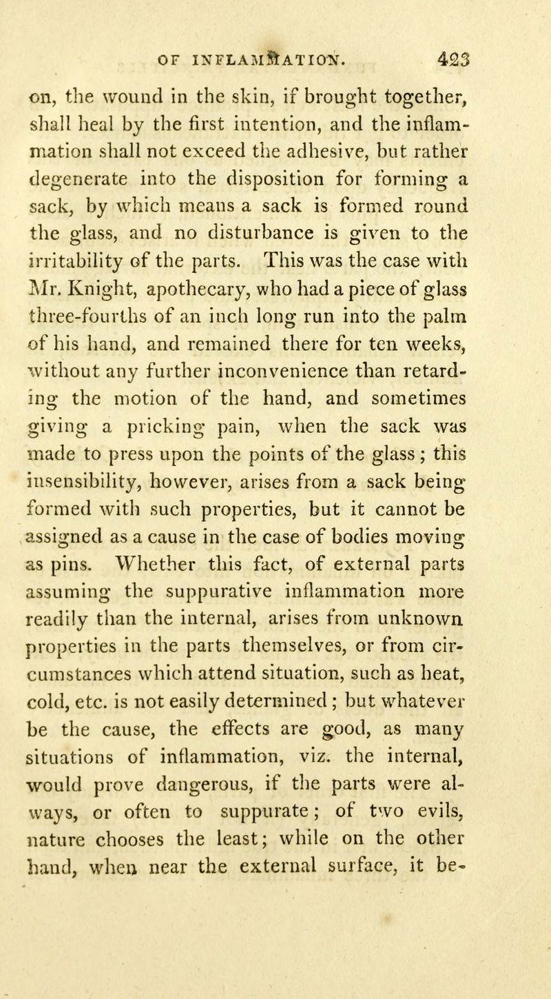 on, the wound in the skin, if brought together, shall heal by the first intention, and the inflam- mation shall not exceed the adhesive, but rather degenerate into the disposition for forming a sack, by which means a sack is formed round the glass, and no disturbance is given to the irritability of the parts. This was the case with Mr, Knight, apothecary, who had a piece of glass three-fourths of an inch long run into the palm of his hand, and remained there for ten weeks, without any further inconvenience than retard- ing the motion of the hand, and sometimes giving a pricking pain, when the sack was made to press upon the points of the glass; this insensibility, however, arises from a sack being formed with such properties, but it cannot be assigned as a cause in the case of bodies moving as pins. Whether this fact, of external parts assuming the suppurative inflammation more readily than the internal, arises from unknown properties in the parts themselves, or from cir- cumstances which attend situation, such as heat, cold, etc. is not easily determined; but whatever be the cause, the effects are good, as many situations of inflammation, viz. the internal, would prove dangerous, if the parts were al- ways, or often to suppurate; of two evils, nature chooses the least; while on the other hand, when near the external surface, it be-