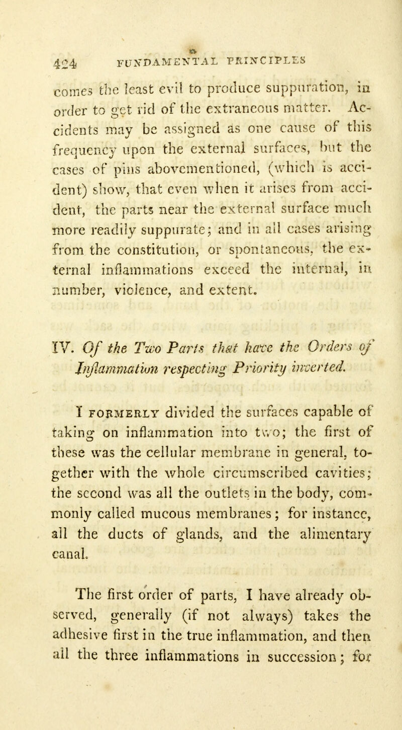 conies the least evil to produce suppuration, in order to get rid of the extraneous matter. Ac- cidents may be assigned as one cause of this frequency upon the external surfaces, hut the cases of pins abovementioned, (which is acci- dent) show, that even when it arises from acci- dent, the parts near the external surface much more readily suppurate; and in all cases arising from the constitution, or spontaneous, the ex- ternal inflammations exceed the internal, in number, violence, and extent. IV. Of the Two Paris that have the Orders of Inflammation respecting Priority inverted. I formerly divided the surfaces capable of taking on inflammation into two; the first of these was the cellular membrane in general, to- gether with the whole circumscribed cavities; the second was all the outlets in the body, com- monly called mucous membranes ; for instance, all the ducts of glands, and the alimentary canal The first order of parts, I have already ob- served, generally (if not always) takes the adhesive first in the true inflammation, and then ail the three inflammations in succession; for
