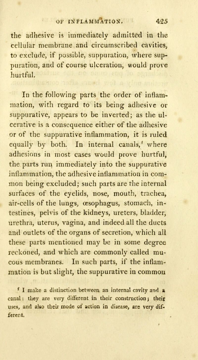 the adhesive is immediately admitted in the cellular membrane and circumscribed cavities, to exclude, if possible, suppuration, where sup- puration, and of course ulceration, would prove hurtful In the following parts the order of inflam- mation, with regard to its being adhesive or suppurative, appears to be inverted; as the ul- cerative is a consequence either of the adhesive or of the suppurative inflammation, it is ruled equally by both. In internal canals/ where adhesions in most cases would prove hurtful, the parts run immediately into the suppurative inflammation, the adhesive inflammation in com- mon being excluded; such parts are the internal surfaces of the eyelids, nose, mouth, trachea, air-cells of the lungs, oesophagus, stomach, in- testines, pelvis of the kidneys, ureters, bladder, urethra, uterus, vagina, and indeed all the ducts and outlets of the organs of secretion, which all these parts mentioned may be in some degree reckoned, and which are commonly called mu- cous membranes. In such parts, if the inflam- mation is but slight, the suppurative in common f I make a distinction between an internal cavity and a canal: they are very different in their construction j theif uses, and also their mode of action in disease, are Very dif- ferent.