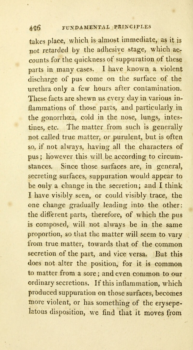 takes place, which is almost immediate, as it is not retarded by the adhesive stage, which ac- counts for the quickness of suppuration of these parts in many cases. I have known a violent discharge of pus come on the surface of the urethra only a few hours after contamination. These facts are shewn us every day in various in- flammations of those parts, and particularly in the gonorrhoea, cold in the nose, lungs, intes- tines, etc. The matter from such is generally not called true matter, or purulent, but is often so, if not always, having all the characters of pus; however this will be according to circum- stances. Since those surfaces are, in general, secreting surfaces, suppuration would appear to be only a change in the secretion; and I think I have visibly seen, or could visibly trace, the one change gradually leading into the other: the different parts, therefore, of which the pus is composed, will not always be in the same proportion, so that the matter will seem to vary from true matter, towards that of the common secretion of the part, and vice versa. But this does not alter the position, for it is common to matter from a sore; and even common to our ordinary secretions. If this inflammation, which produced suppuration on those surfaces, becomes more violent, or has something of the erysepe- latous disposition, we find that it moves from