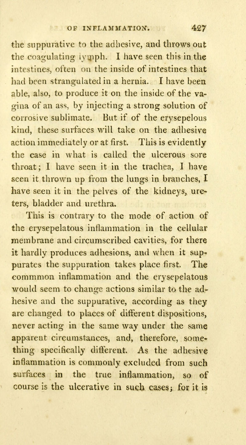the suppurative to the adhesive, and throws out the coagulating lymph. I have seen this in the intestines, often on the inside of intestines that had been strangulated in a hernia. I have been able, also, to produce it on the inside of the va- gina of an ass, by injecting a strong solution of corrosive sublimate. But if of the erysepelous kind, these surfaces will take on the adhesive action immediately or at first. This is evidently the case in what is called the ulcerous sore throat; I have seen it in the trachea, I have seen it thrown up from the lungs in branches, I have seen it in the pelves of the kidneys, ure- ters, bladder and urethra. This is contrary to the mode of action of the erysepelatous inflammation in the cellular membrane and circumscribed cavities, for there it hardly produces adhesions, and when it sup- purates the suppuration takes place first. The commmon inflammation and the erysepelatous would seem to change actions similar to the ad- hesive and the suppurative, according as they are changed to places of different dispositions, never acting in the same way under the same apparent circumstances, and, therefore, some* thing specifically different. As the adhesive inflammation is commonly excluded from such surfaces in the true inflammation, so of course is the ulcerative in such casesj for it is