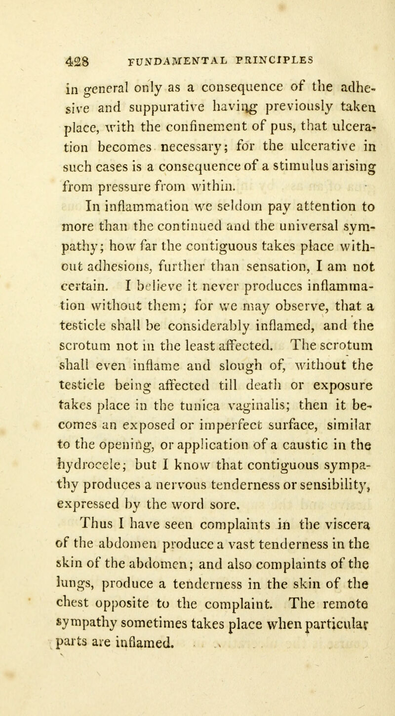 in general only as a consequence of the adhe- sive and suppurative havirig previously taken place, with the confinement of pus, that ulcera- tion becomes necessary; for the ulcerative in such cases is a consequence of a stimulus arising from pressure from within. In inflammation we seldom pay attention to more than the continued and the universal svm- pathy; how far the contiguous takes place with- out adhesions, further than sensation, I am not certain. I believe it never produces inflamma- tion without them; for we may observe, that a testicle shall be considerably inflamed, and the scrotum not in the least affected. The scrotum shall even inflame and slough of, without the testicle being affected till death or exposure takes place in the tunica vaginalis; then it be- comes an exposed or imperfect surface, similar to the opening, or application of a caustic in the hydrocele; but I know that contiguous sympa- thy produces a nervous tenderness or sensibility, expressed by the word sore. Thus I have seen complaints in the viscera of the abdomen produce a vast tenderness in the skin of the abdomen; and also complaints of the lungs, produce a tenderness in the skin of the chest opposite to the complaint. The remote sympathy sometimes takes place when particular parts are inflamed.
