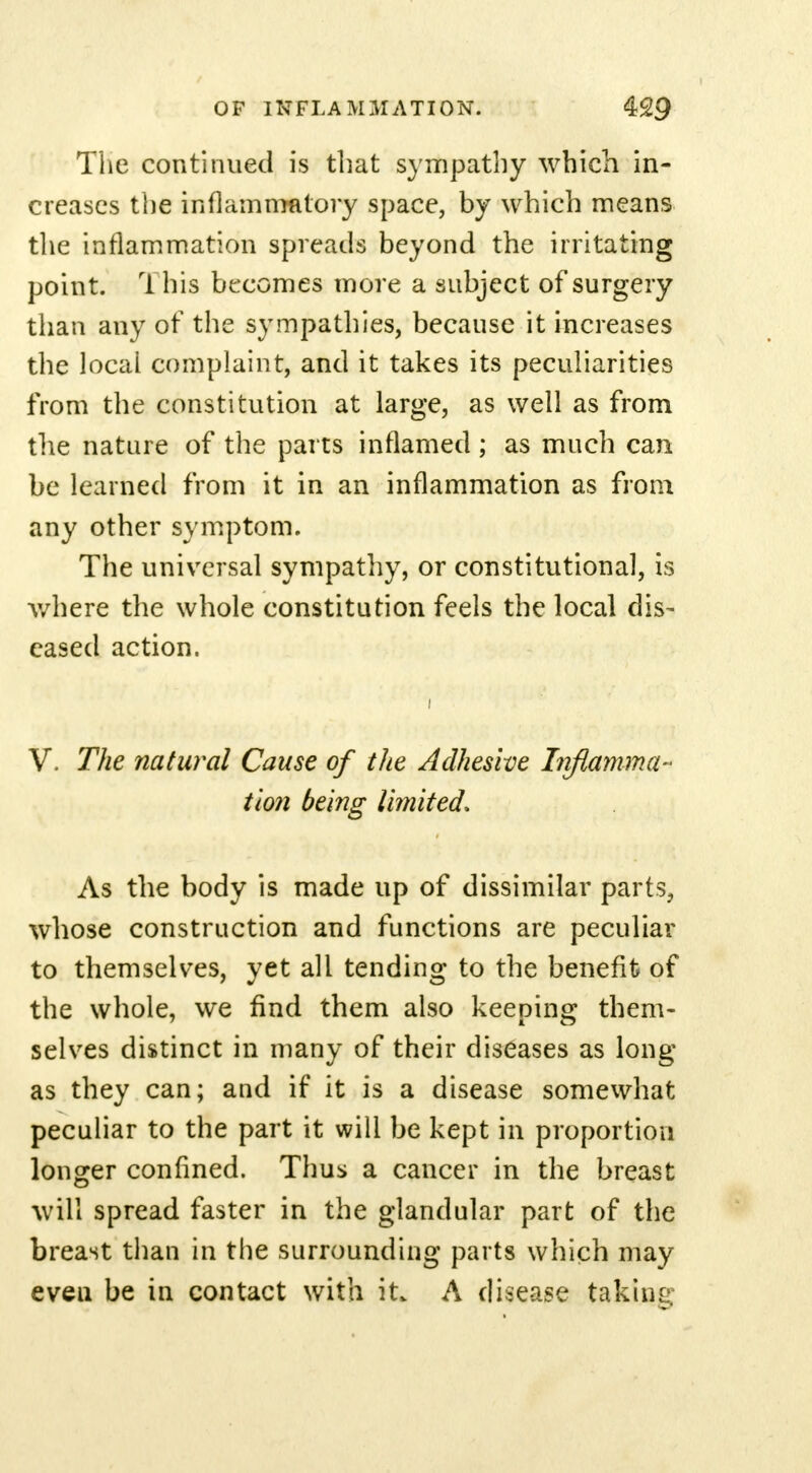 The continued is that sympathy which in- creases the inflammatory space, by which means the inflammation spreads beyond the irritating point. ri his becomes more a subject of surgery than any of the sympathies, because it increases the local complaint, and it takes its peculiarities from the constitution at large, as well as from the nature of the parts inflamed ; as much can be learned from it in an inflammation as from any other symptom. The universal sympathy, or constitutional, is where the whole constitution feels the local dis- eased action. V. The natural Cause of the Adhesive Inflamma- tion being limited. As the body is made up of dissimilar parts, whose construction and functions are peculiar to themselves, yet all tending to the benefit of the whole, we find them also keeping them- selves distinct in many of their diseases as long as they can; and if it is a disease somewhat peculiar to the part it will be kept in proportion longer confined. Thus a cancer in the breast will spread faster in the glandular part of the breast than in the surrounding parts which may eveu be in contact with it. A disease taking