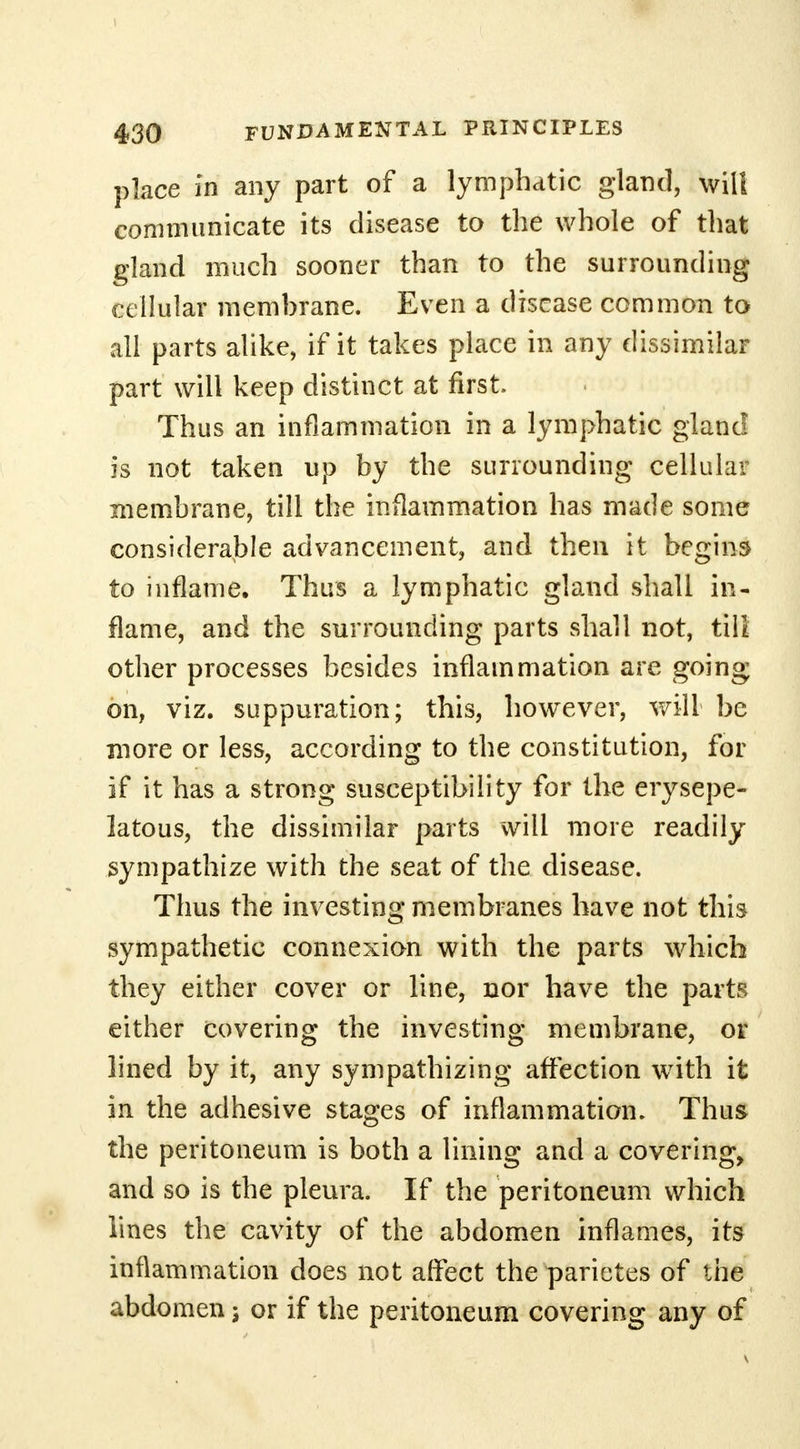 place in any part of a lymphatic gland, will communicate its disease to the whole of that gland much sooner than to the surrounding cellular membrane. Even a disease common to all parts alike, if it takes place in any dissimilar part will keep distinct at first Thus an inflammation in a lymphatic gland is not taken up by the surrounding cellular membrane, till the inflammation has made some considerable advancement, and then it begins to inflame. Thus a lymphatic gland shall in- flame, and the surrounding parts shall not, till other processes besides inflammation are going on, viz. suppuration; this, however, will be more or less, according to the constitution, for if it has a strong susceptibility for the erysepe- latous, the dissimilar parts will more readily sympathize with the seat of the disease. Thus the investing membranes have not this sympathetic connexion with the parts which they either cover or line, nor have the parts either covering the investing membrane, or lined by it, any sympathizing affection wTith it in the adhesive stages of inflammation. Thus the peritoneum is both a lining and a covering, and so is the pleura. If the peritoneum which lines the cavity of the abdomen inflames, its inflammation does not affect the parietes of the abdomen j or if the peritoneum covering any of