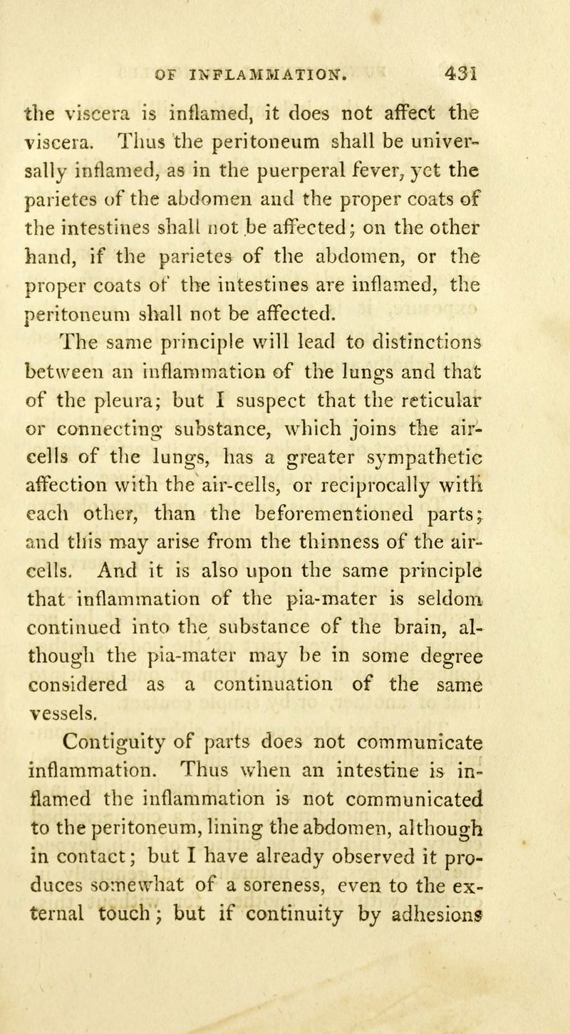the viscera is inflamed, it does not affect the viscera. Thus the peritoneum shall be univer- sally inflamed, as in the puerperal fever, yet the parietcs of the abdomen and the proper coats of the intestines shall not .be affected; on the other hand, if the parietes of the abdomen, or the proper coats of' the intestines are inflamed, the peritoneum shall not be affected. The same principle will lead to distinctions between an inflammation of the lungs and that of the pleura; but I suspect that the reticular or connecting substance, which joins the air- cells of the lungs, has a greater sympathetic affection with the air-cells, or reciprocally with each other, than the beforementioned parts; and this may arise from the thinness of the air- cells. And it is also upon the same principle that inflammation of the pia-mater is seldom continued into the substance of the brain, al- though the pia-mater may be in some degree considered as a continuation of the same vessels. Contiguity of parts does not communicate inflammation. Thus when an intestine is in- flamed the inflammation is not communicated to the peritoneum, lining the abdomen, although in contact; but I have already observed it pro- duces somewhat of a soreness, even to the ex- ternal touch; but if continuity by adhesions