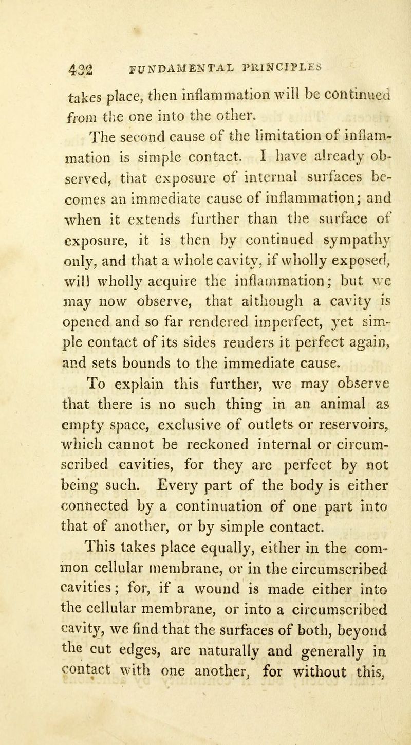 takes place, then inflammation will be continued from the one into the other. The second cause of the limitation of inflam- mation is simple contact. I have already ob- served, that exposure of internal surfaces be- comes an immediate cause of inflammation; and when it extends further than the surface of exposure, it is then by continued sympathy only, and that a whole cavity, if wholly exposed, will wholly acquire the inflammation; but we may now observe, that although a cavity is opened and so far rendered imperfect, yet sim- ple contact of its sides renders it perfect again, and sets bounds to the immediate cause. To explain this further, we may observe that there is no such thing in an animal as empty space, exclusive of outlets or reservoirs, •which cannot be reckoned internal or circum- scribed cavities, for they are perfect by not being such. Every part of the body is either connected by a continuation of one part into that of another, or by simple contact. This takes place equally, either in the com- mon cellular membrane, or in the circumscribed cavities; for, if a wound is made either into the cellular membrane, or into a circumscribed cavity, we find that the surfaces of both, beyond the cut edges, are naturally and generally in contact with one another, for without this,