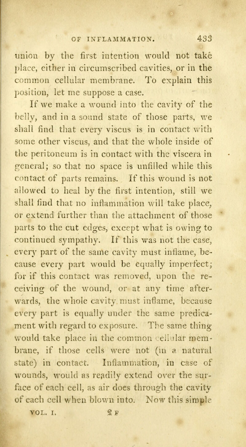 union by the first intention would not take place, either in circumscribed cavities, or in the common cellular membrane. To explain this position, let me suppose a case. If we make a wound into the cavity of the belly, and in a sound state of those parts, we shall find that every viscus is in contact with some other viscus, and that the whole inside of the peritoneum is in contact with the viscera in general; so that no space is unfilled while this contact of parts remains. If this wound is not allowed to heal by the first intention, still we shall find that no inflammation will take place, or extend further than the attachment of those parts to the cut edges, except what is owing to continued sympathy. If this was not the case, every part of the same cavity must inflame, be- cause every part would be equally imperfect; for if this contact was removed, upon the re- ceiving of the wound, or at any time after- wards, the whole cavity, must inflame, because every part is equally under the same predica- ment with regard to exposure. The same thing would take place in the common :cl!ula£f mem- brane, if those cells were not (in a natural state) in contact. Inflammation, in case of wounds, would as readily extend over the sur- face of each cell, as air does through the cavity of each cell when blown into. Now tins simple vol. i. 2 f