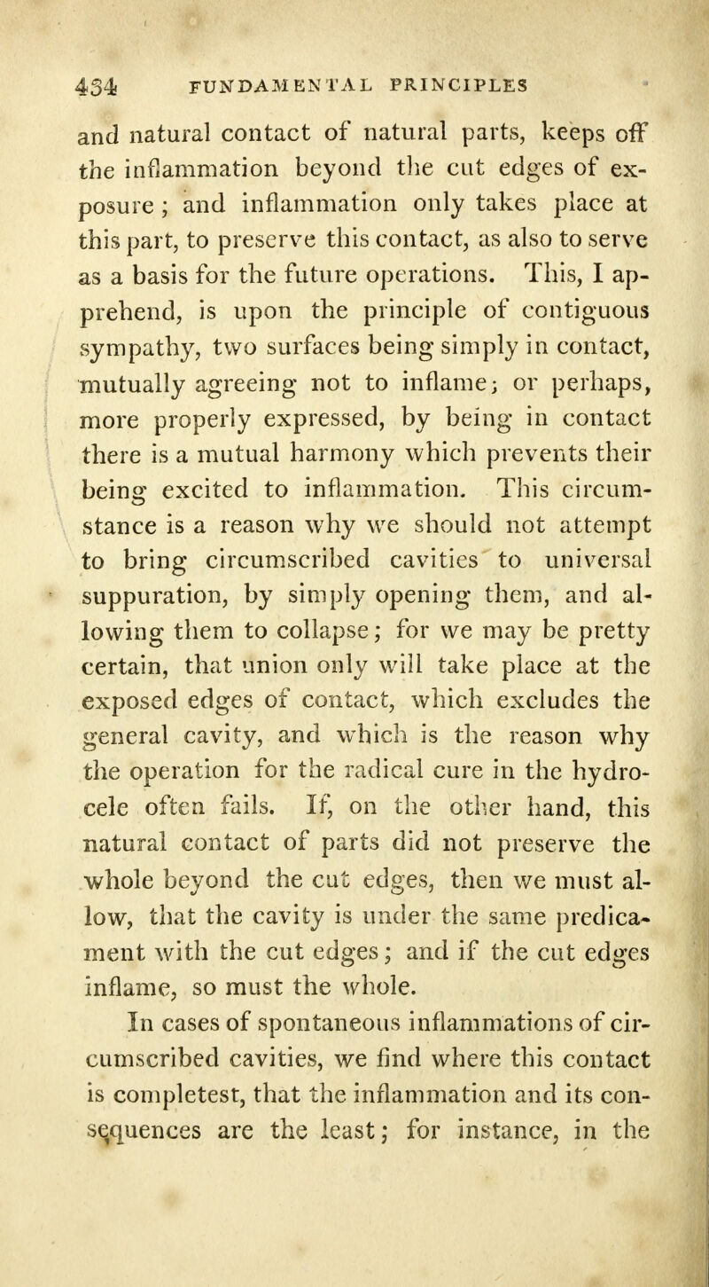 and natural contact of natural parts, keeps off the inflammation beyond the cut edges of ex- posure ; and inflammation only takes place at this part, to preserve this contact, as also to serve as a basis for the future operations. This, I ap- prehend, is upon the principle of contiguous sympathy, two surfaces being simply in contact, mutually agreeing not to inflame; or perhaps, more properly expressed, by being in contact there is a mutual harmony which prevents their being excited to inflammation. This circum- stance is a reason why we should not attempt to bring circumscribed cavities to universal suppuration, by simply opening them, and al- lowing them to collapse; for we may be pretty certain, that union only will take place at the exposed edges of contact, which excludes the general cavity, and which is the reason why the operation for the radical cure in the hydro- cele often fails. If, on the other hand, this natural contact of parts did not preserve the whole beyond the cut edges, then we must al- low, that the cavity is under the same predica- ment with the cut edges; and if the cut edges inflame, so must the whole. In cases of spontaneous inflammations of cir- cumscribed cavities, we find where this contact is completest, that the inflammation and its con- sequences are the least; for instance, in the