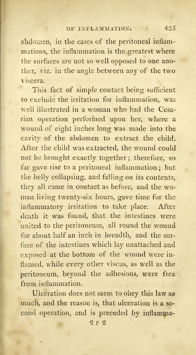 abdomen, in the cases of the peritoneal inflam- mations, the inflammation is the greatest where the surfaces are not so well opposed to one ano- ther, viz. in the angle between any of the two viscera. This fact of simple contact being sufficient to exclude the irritation for inflammation, was well illustrated in a woman who had the Cesa- rean operation performed upon her, where a wound of eight inches long was made into the cavity of the abdomen to extract the child. After the child was extracted, the wound could not be brought exactly together; therefore, so far gave rise to a peritoneal inflammation; but the belly collapsing, and falling on its contents, they all came in contact as before, and the wo- man living twenty-six hours, gave time for the inflammatory irritation to take place. After death it was found, that the intestines were united to the peritoneum, all round the wound for about half an inch in breadth, and the sur- face of the intestines which lay unattached and exposed at the bottom of the wound were in- flamed, while every other viscus, as well as the peritoneum, beyond the adhesions, were free from inflammation. Ulceration does not seem to obey this law so much, and the reason is, that ulceration is a se- cond operation, and is preceded by inflamma- % f 2