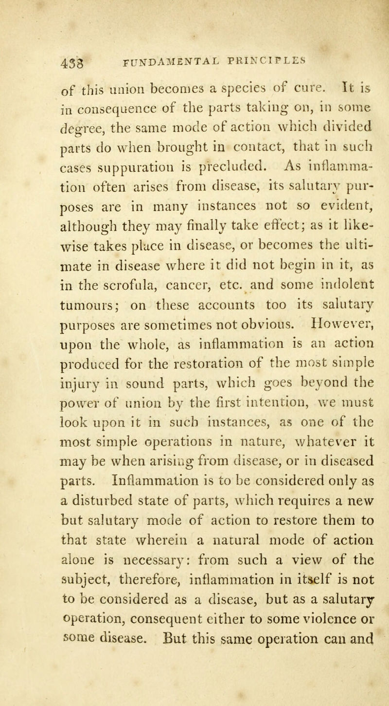 of this union becomes a species of cure. It is in consequence of the parts taking on, in some degree, the same mode of action which divided parts do when brought in contact, that in such cases suppuration is precluded. As inflamma- tion often arises from disease, its salutary pur- poses are in many instances not so evident, although they may finally take effect; as it like- wise takes place in disease, or becomes the ulti- mate in disease where it did not begin in it, as in the scrofula, cancer, etc. and some indolent tumours; on these accounts too its salutary purposes are sometimes not obvious. However, upon the whole, as inflammation is an action produced for the restoration of the most simple injury in sound parts, which goes beyond the power of union by the first intention, we must look upon it in such instances, as one of the most simple operations in nature, whatever it may be when arising from disease, or in diseased parts. Inflammation is to be considered only as a disturbed state of parts, which requires a new but salutary mode of action to restore them to that state wherein a natural mode of action alone is necessary: from such a view of the subject, therefore, inflammation in itself is not to be considered as a disease, but as a salutary operation, consequent either to some violence or some disease. But this same operation can and