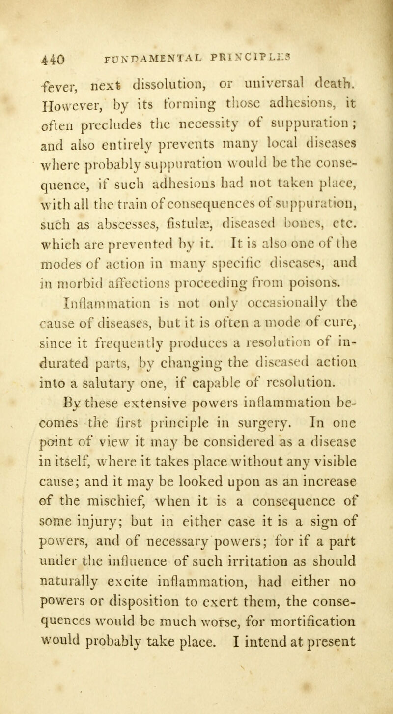 fever, next dissolution, or universal death. However, by its forming those adhesions, it often precludes the necessity of suppuration ; and also entirely prevents many local diseases where probably suppuration would be the conse- quence, it such adhesions had not taken place, with all the train of consequences of suppuration, such as abscesses, fistula?, diseased hones, etc. which are prevented by it. It is also one of the modes of action in many specific diseases, and in morbid affections proceeding from poisons. Inflammation is not only occasionally the cause of diseases, but it is often a mode of cure, since it frequently produces a resolution of in- durated parts, by changing the diseased action into a salutary one, if capable of resolution. By these extensive powers inflammation be- comes the first principle in surgery. In one point of view it may be considered as a disease in itself, where it takes place without any visible cause; and it may be looked upon as an increase of the mischief, when it is a consequence of some injury; but in either case it is a sign of powers, and of necessary powers; for if a part under the influence of such irritation as should naturally excite inflammation, had either no powers or disposition to exert them, the conse- quences would be much worse, for mortification would probably take place. I intend at present