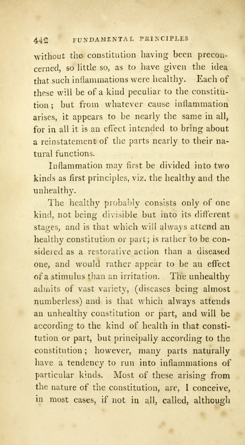 without the- constitution having been precon- cerned, so little so, as to have given the idea that such inflammations were healthy. Each of these will be of a kind peculiar to the constitu- tion ; but from whatever cause inflammation arises, it appears to be nearly the same in all, for in all it is an effect intended to bring about a reinstatement of the parts nearly to their na- tural functions. Inflammation may first be divided into two kinds as first principles, viz. the healthy and the unhealthy. The healthy probably consists only of one kind, not being divisible but into its different stages, and is that which will always attend an healthy constitution or part; is rather to be con- sidered as a restorative action than a diseased one, and would rather appear to be an effect of a stimulus than an irritation. The unhealthy admits of vast variety, (diseases being almost numberless) and is that which always attends an unhealthy constitution or part, and will be according to the kind of health in that consti- tution or part, but principally according to the constitution; however, many parts naturally have a tendency to run into inflammations of particular kinds. Most of these arising from the nature of the constitution, are, I conceive, in most cases, if not in all, called, although