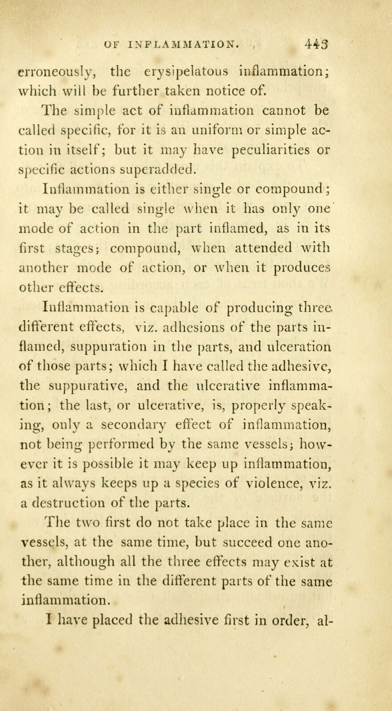 erroneously, the erysipelatous inflammation; which will be further taken notice of. The simple act of inflammation cannot be called specific, for it is an uniform or simple ac- tion in itself; but it may have peculiarities or specific actions superadded. Inflammation is either single or compound; it may be called single w hen it has oni}' one mode of action in the part inflamed, as in its first stages; compound, when attended with another mode of action, or when it produces other effects. Inflammation is capable of producing three, different effects, viz. adhesions of the parts in- flamed, suppuration in the parts, and ulceration of those parts; which I have called the adhesive, the suppurative, and the ulcerative inflamma- tion; the last, or ulcerative, is, properly speak- ing, only a secondary effect of inflammation, not being performed by the same vessels; how- ever it is possible it may keep up inflammation, as it always keeps up a species of violence, viz. a destruction of the parts. The two first do not take place in the same vessels, at the same time, but succeed one ano- ther, although all the three effects may exist at the same time in the different parts of the same inflammation. I have placed the adhesive first in order, al-