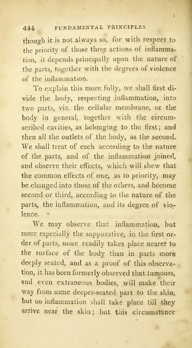 though it is not always so, for with respect to the priority of those three actions of inflamma- tion, it depends principally upon the nature of the parts, together with the degrees of violence of the inflammation. To explain this more fully, we shall first di- vide the hody, respecting inflammation, into two parts, viz. the cellular membrane, or the body in general, together with the circum- scribed cavities, as belonging to the first; and then all the outlets of the body, as the second. We shall treat of each according to the nature of the parts, and of the inflammation joined, and observe their effects, which will shew that the common effects of one, as to priority, may be changed into those of the others, and become second or third, according to the nature of the parts, the inflammation, and its degree of vio- lence. * We may observe that inflammation, but more especially the suppurative, in the first or- der of parts, more readily takes place nearer to the surface of the body than in parts more deeply seated, and as a proof of this observa- tion, it has been formerly observed that tumours, and even extraneous bodies, will make their way from some deeper-seated part to the skin, but no inflammation shall take place till they arrive near the skin; but this circumstance
