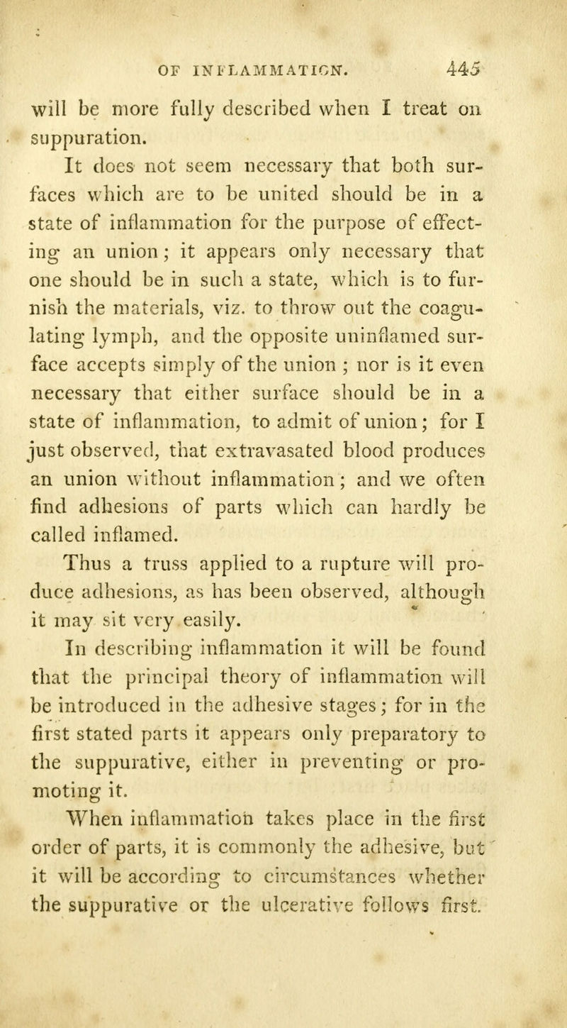 will be more fully described when I treat on suppuration. It does not seem necessary that both sur- faces which are to be united should be in a state of inflammation for the purpose of effect- ing an union; it appears only necessary that one should be in such a state, which is to fur- nish the materials, viz. to throw out the coagu- lating lymph, and the opposite uninflamed sur- face accepts simply of the union ; nor is it even necessary that either surface should be in a state of inflammation, to admit of union; for I just observed, that extravasated blood produces an union without inflammation; and we often find adhesions of parts which can hardly be called inflamed. Thus a truss applied to a rupture will pro- duce adhesions, as has been observed, although it may sit very easily. In describing inflammation it will be found that the principal theory of inflammation will be introduced in the adhesive stages; for in the first stated parts it appears only preparatory to the suppurative, either in preventing or pro- moting it. When inflammation takes place in the first order of parts, it is commonly the adhesive, but it will be according to circumstances whether the suppurative or the ulcerative follows first.