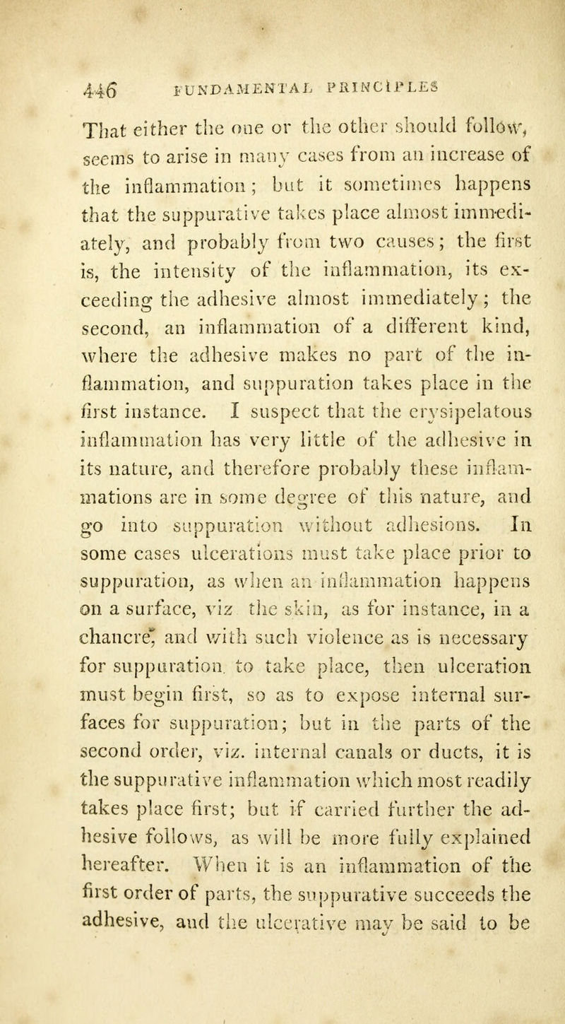 That either the one or the other should follow, seems to arise in many cases from an increase of the inflammation; but it sometimes happens that the suppurative takes place almost immedi- ately, and probably from two causes; the first is, the intensity of the inflammation, its ex- ceeding the adhesive almost immediately; the second, an inflammation of a different kind, where the adhesive makes no part of the in- flammation, and suppuration takes place in the first instance. I suspect that the erysipelatous inflammation has very little of the adhesive in its nature, and therefore probably these inflam- mations are in some degree of this nature, and go into suppuration without adhesions. In some cases ulcerations must take place prior to suppuration, as when an inflammation happens on a surface, viz the skin, as for instance, in a chancre* and with such violence as is necessary for suppuration, to take place, then ulceration must begin first, so as to expose internal sur- faces for suppuration; but in the parts of the second order, viz. internal canals or ducts, it is the suppurative inflammation which most readily takes place first; but if carried further the ad- hesive follows, as will be more fully explained hereafter. When it is an inflammation of the first order of parts, the suppurative succeeds the adhesive, and the ulcerative may be said to be