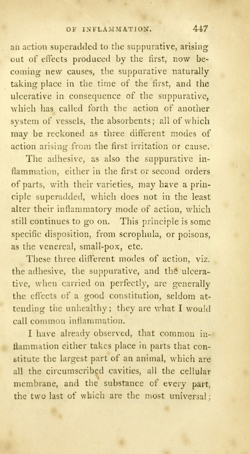 an action superadded to the suppurative, arising out of effects produced by the first, now be- coming new causes, the suppurative naturally taking place in the time of the first, and the ulcerative in consequence of the suppurative, which lias called forth the action of another system of vessels, the absorbents; all of which may be reckoned as three different modes of action arising from the first irritation or cause. The adhesive, as also the suppurative in- flammation, either in the first or second orders of parts, with their varieties, may have a prin- ciple superadded, which does not in the least alter their inflammatory mode of action, which still continues to go on. This principle is some specific disposition, from scrophula, or poisons, as the venereal, small-pox, etc. These three different modes of action, viz. the adhesive, the suppurative, and the* ulcera- tive, when carried on perfectly, are generally the effects of a good constitution, seldom at- tending the unhealthy; they are what I would call common inflammation. I have already observed, that common in- flammation either takes place in parts that con- stitute the largest part of an animal, which are all the circumscribed cavities, all the cellular membrane, and the substance of every part, the two last of which are the most universal;