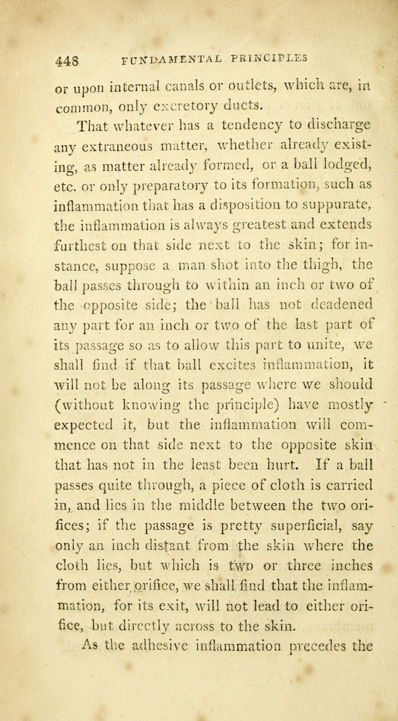 or upon internal canals or outlets, which are, in common, only excretory ducts. That whatever has a tendency to discharge any extraneous matter, whether already exist- ing, as matter already formed, or a ball lodged, etc. or only preparatory to its formation, such as inflammation that has a disposition to suppurate, the inflammation is always greatest and extends furthest on that side next to the skin; for in- stance, suppose a man shot into the thigh, the bah passes through to within an inch or two of the opposite side; the ball has not deadened any part for an inch or two of the last part of its passage so as to allow this part to unite, we shall find if that hall excites inflammation, it will not be along its passage where we should (without knowing the principle) have mostly expected it, but the inflammation will com- mence on that side next to the opposite skin that has not in the least been hurt. If a ball passes quite through, a piece of cloth is carried in, and lies in the middle between the two ori- fices; if the passage is pretty superficial, say only an inch distant from the skin where the cloth lies, but which is two or three inches from eitherjorifice, we shall find that the inflam- mation, for its exit, will not lead to either ori- fice, but directly across to the skin. As the adhesive inflammation orecedes the