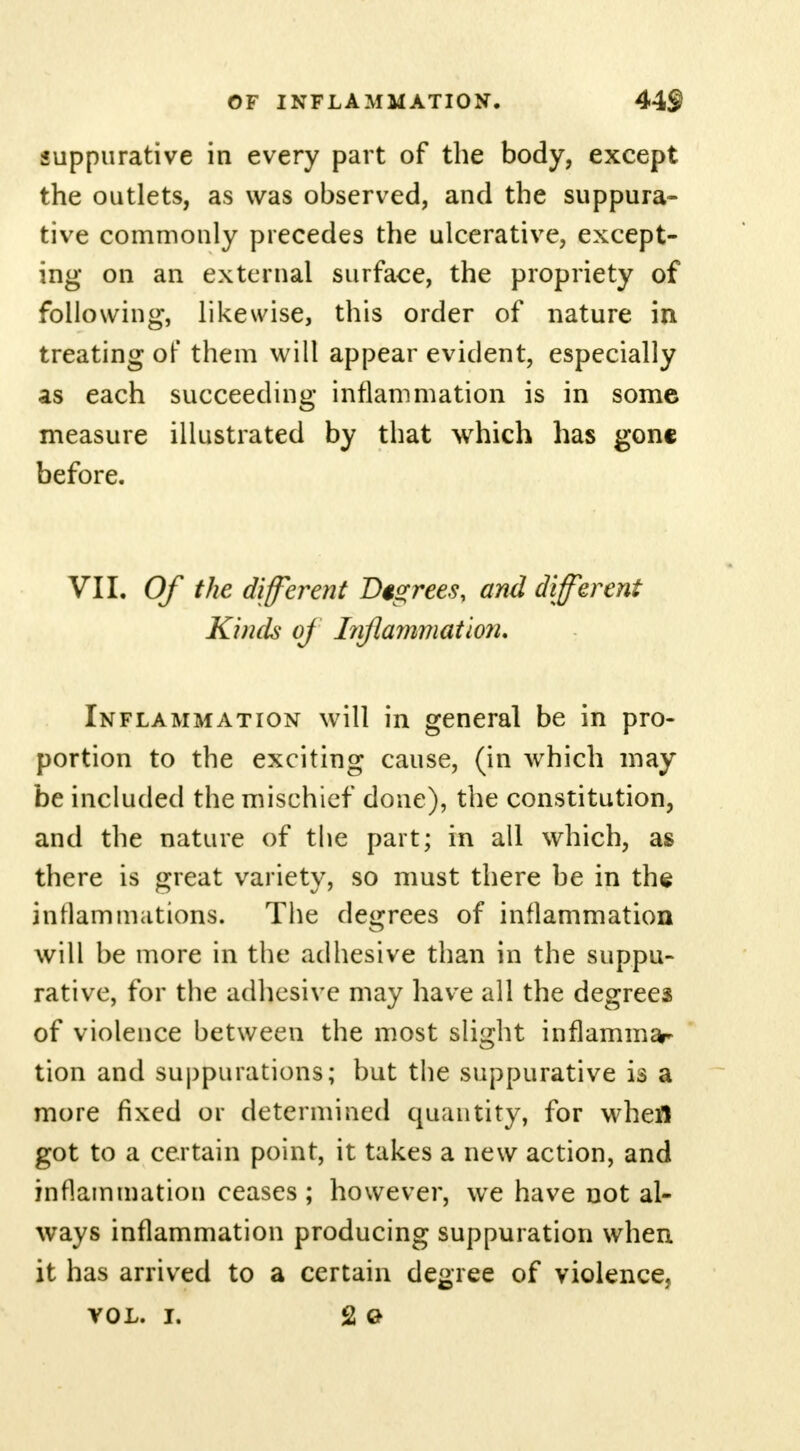 suppurative in every part of the body, except the outlets, as was observed, and the suppura- tive commonly precedes the ulcerative, except- ing on an external surface, the propriety of following, likewise, this order of nature in treating of them will appear evident, especially as each succeeding inflammation is in some measure illustrated by that which has gone before. VII. Of the different Degrees, and different Kinds of Inflammation. Inflammation will in general be in pro- portion to the exciting cause, (in which may be included the mischief done), the constitution, and the nature of the part; in all which, as there is great variety, so must there be in the inflammations. The degrees of inflammation will be more in the adhesive than in the suppu- rative, for the adhesive may have all the degrees of violence between the most slight inflammar tion and suppurations; but the suppurative is a more fixed or determined quantity, for whefl got to a certain point, it takes a new action, and inflammation ceases ; however, we have not al- ways inflammation producing suppuration when it has arrived to a certain degree of violence, vol. i. 2 Q