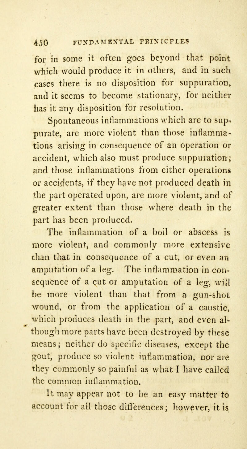 for in some it often goes beyond that point which would produce it in others, and in such cases there is no disposition for suppuration, and it seems to become stationary, for neither has it any disposition for resolution. Spontaneous inflammations which are to sup- purate, are more violent than those inflamma- tions arising* in consequence of an operation or accident, which also must produce suppuration; and those inflammations from either operations or accidents, if they have not produced death in the part operated upon, are more violent, and of greater extent than those where death in the part has been produced. The inflammation of a boil or abscess is more violent, and commonly more extensive than that in consequence of a cut, or even an amputation of a leg. The inflammation in con- sequence of a cut or amputation of a leg, will be more violent than that from a gun-shot wound, or from the application of a caustic, which produces death in the part, and even al- though more parts have been destroyed by these means; neither do specific diseases, except the gout, produce so violent inflammation, nor are they commonly so painful as what I have called the common inflammation. It may appear not to be an easy matter to account for all those differences; however, it is