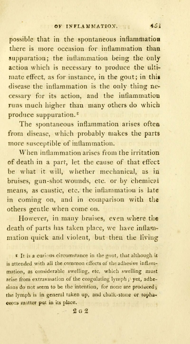 possible that in the spontaneous inflammation there is more occasion for inflammation than suppuration; the inflammation being the only action which is necessary to produce the ulti- mate effect, as for instance, in the gout; in this disease the inflammation is the only thing ne- cessary for its action, and the inflammation runs much higher than many others do which produce suppuration.5 The spontaneous inflammation arises often from disease, which probably makes the parts more susceptible of inllammation. When inflammation arises from the irritation of death in a part, let the cause of that effect be what it will, whether mechanical, as in bruises, gun-shot wounds, etc. or by chemical means, as caustic, etc. the inflammation is late in coming on, and in comparison with the others gentle when come on. However, in many bruises, even where the death of parts has taken place, we have inflam- mation quick and violent, but then the living * It is a carious circumstance in the gout, that although it is attended with all the common effects of the adhesive inflam- mation, as considerable swelling, etc. which swelling must arise from extravasation of the coagulating lymph ; yet, adhe- sions do not st?em to be the intention, for none are produced} the lymph is in general taken up, and chalk-stone or topha- c<eo'.i> m mer put in its place. c2 o 2