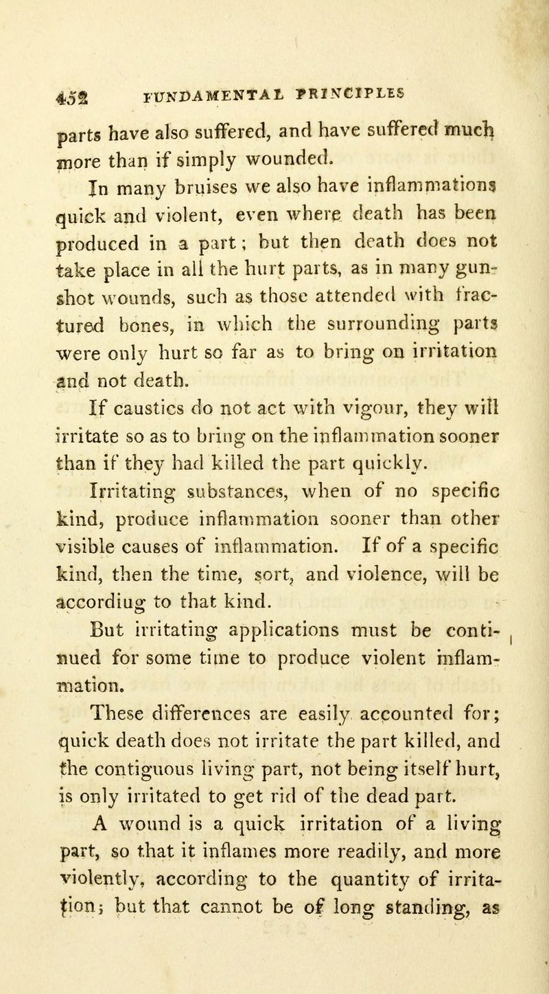 parts have also suffered, and have suffered much more than if simply wounded. In many bruises we also have inflammations quick and violent, even where death has been produced in a part; but then death does not take place in all the hurt parts, as in many gun- shot wounds, such as those attended with frac- tured bones, in which the surrounding parts were only hurt so far as to bring on irritation and not death. If caustics do not act with vigour, they will irritate so as to bring on the inflammation sooner than if they had killed the part quickly. Irritating substances, when of no specific kind, produce inflammation sooner than other visible causes of inflammation. If of a specific kind, then the time, sort, and violence, will be accordiug to that kind. But irritating applications must be conti- nued for some time to produce violent inflam- mation. These differences are easily accounted for; quick death does not irritate the part killed, and the contiguous living part, not being itself hurt, is only irritated to get rid of the dead part. A wound is a quick irritation of a living part, so that it inflames more readily, and more violently, according to the quantity of irrita- tion; but that cannot be of long standing, as