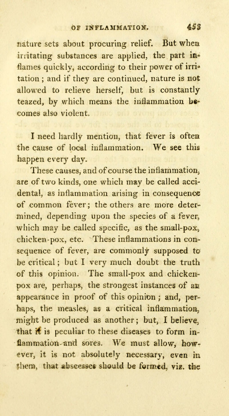 nature sets about procuring relief. But when irritating substances are applied, the part in- flames quickly, according to their power of irri- tation ; and if they are continued, nature is not allowed to relieve herself, but is constantly teazed, by which means the inflammation be- comes also violent I need hardly mention, that fever is often the cause of local inflammation. We see this happen every day. These causes, and of course the inflammation^ are of two kinds, one which may be called acci- dental, as inflammation arising in consequence of common fever; the others are more deter- mined, depending upon the species of a fever, which may be called specific, as the smali-pox> chicken-pox, etc. These inflammations in con- sequence of fever, are commonly supposed to be critical; but I very much doubt the truth of this opinion. The small-pox and chicken- pox are, perhaps, the strongest instances of an appearance in proof of this opinion ; and, per- haps, the measles, as a critical inflammation^ might be produced as another; but, I believe5 that R is peculiar to these diseases to form in- flammation-and sores. We must allow, how- ever, it is not absolutely necessary, even in them, that abscesses should be formed, viz. the