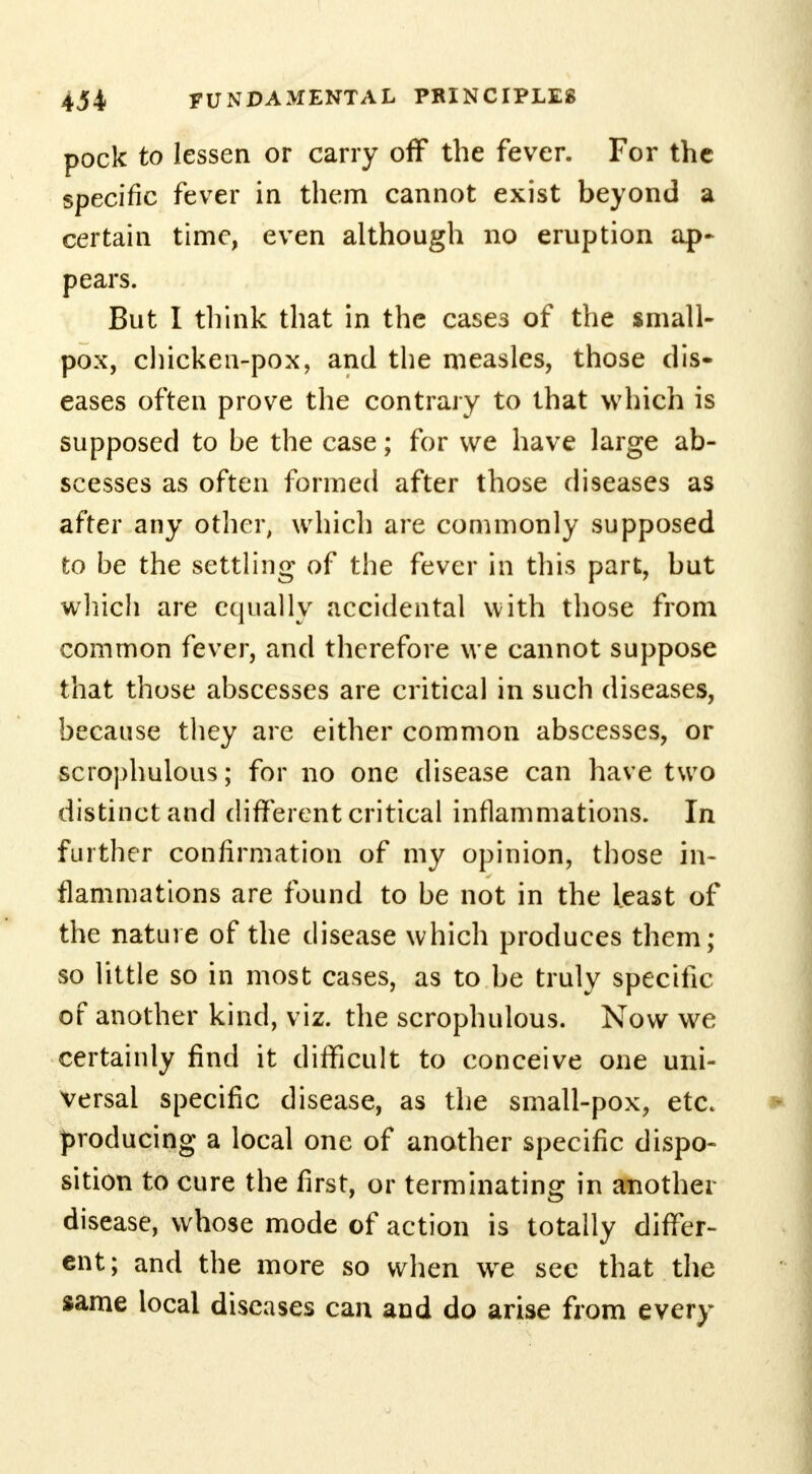 pock to lessen or carry off the fever. For the specific fever in them cannot exist beyond a certain time, even although no eruption ap- pears. But I think that in the cases of the small- pox, chicken-pox, and the measles, those dis- eases often prove the contrary to that which is supposed to be the case; for we have large ab- scesses as often formed after those diseases as after any other, which are commonly supposed to be the settling of the fever in this part, but which are equally accidental with those from common fever, and therefore we cannot suppose that those abscesses are critical in such diseases, because they are either common abscesses, or scrophulous; for no one disease can have two distinct and different critical inflammations. In further confirmation of my opinion, those in- flammations are found to be not in the least of the nature of the disease which produces them; so little so in most cases, as to be truly specific of another kind, viz. the scrophulous. Now we certainly find it difficult to conceive one uni- versal specific disease, as the small-pox, etc. producing a local one of another specific dispo- sition to cure the first, or terminating in another disease, whose mode of action is totally differ- ent; and the more so when we sec that the same local diseases can and do arise from every