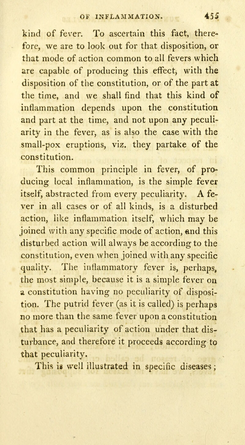 kind of fever. To ascertain this fact, there- fore, we are to look out for that disposition, or that mode of action common to all fevers which are capable of producing this effect, with the disposition of the constitution, or of the part at the time, and we shall find that this kind of inflammation depends upon the constitution and part at the time, and not upon any peculi- arity in the fever, as is also the case with the small-pox eruptions, viz. they partake of the constitution. This common principle in fever, of pro- ducing local inflammation, is the simple fever itself, abstracted from every peculiarity. A fe- ver in all cases or of all kinds, is a disturbed action, like inflammation itself, which may be joined with any specific mode of action, and this disturbed action will always be according to the constitution, even when joined with any specific quality. The inflammatory fever is, perhaps, the most simple, because it is a simple fever on a constitution having no peculiarity of disposi- tion. The putrid fever (as it is called) is perhaps no more than the same fever upon a constitution that has a peculiarity of action under that dis- turbance, and therefore it proceeds according to that peculiarity. This ig well illustrated in specific diseases;