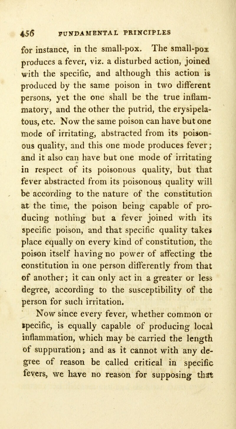 for instance, in the small-pox. The small-pox produces a fever, viz. a disturbed action, joined with the specific, and although this action is produced by the same poison in two different persons, yet the one shall be the true inflam- matory, and the other the putrid, the erysipela- tous, etc. Now the same poison can have but one mode of irritating, abstracted from its poison- ous quality, and this one mode produces fever; and it also can have but one mode of irritating in respect of its poisonous quality, but that fever abstracted from its poisonous quality will be according to the nature of the constitution at the time, the poison being capable of pro- ducing nothing but a fever joined with its specific poison, and that specific quality takes place equally on every kind of constitution, the poison itself having no power of affecting the constitution in one person differently from that of another; it can only act in a greater or less degree, according to the susceptibility of the person for such irritation. Now since every fever, whether common or specific, is equally capable of producing local inflammation, which may be carried the length of suppuration; and as it cannot with any de- gree of reason be called critical in specific fevers, we have no reason for supposing that