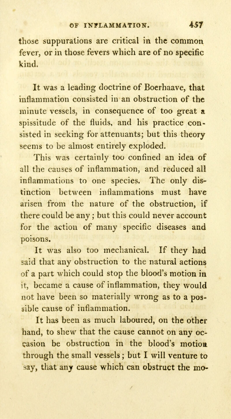 those suppurations are critical in the common fever, or in those fevers which are of no specific kind. It was a leading doctrine of Boerhaave, that inflammation consisted in an obstruction of the minute vessels, in consequence of too great a spissitude of the fluids, and his practice con- sisted in seeking for attenuants; but this theory seems to be almost entirely exploded. This was certainly too confined an idea of all the causes of inflammation, and reduced all inflammations to one species. The only dis- tinction between inflammations must have arisen from the nature of the obstruction, if there could be any ; but this could never account for the action of many specific diseases and poisons. It was also too mechanical. If they had said that any obstruction to the natural actions of a part which could stop the blood's motion in it, became a cause of inflammation, they would not have been so materially wrong as to a pos- sible cause of inflammation. It has been as much laboured, on the other hand, to shew that the cause cannot on any oc- casion be obstruction in the blood's motion through the small vessels; but I will venture to say, that any cause which can obstruct the mo-
