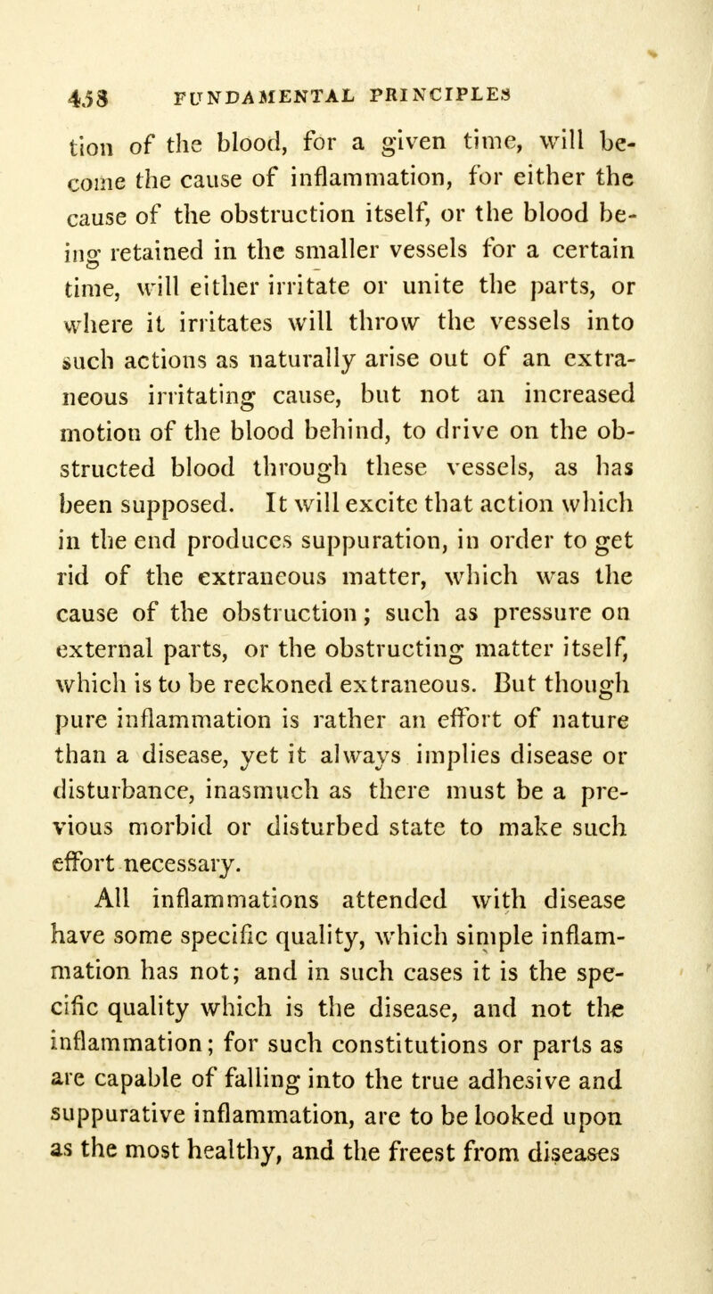 tion of the blood, for a given time, will be- come the cause of inflammation, for either the cause of the obstruction itself, or the blood be- ing retained in the smaller vessels for a certain time, will either irritate or unite the parts, or where it irritates will throw the vessels into such actions as naturally arise out of an extra- neous irritating cause, but not an increased motion of the blood behind, to drive on the ob- structed blood through these vessels, as has been supposed. It will excite that action which in the end produces suppuration, in order to get rid of the extraneous matter, which was the cause of the obstruction; such as pressure on external parts, or the obstructing matter itself, which is to be reckoned extraneous. But though pure inflammation is rather an effort of nature than a disease, yet it always implies disease or disturbance, inasmuch as there must be a pre- vious morbid or disturbed state to make such effort necessary. All inflammations attended with disease have some specific quality, which simple inflam- mation has not; and in such cases it is the spe- cific quality which is the disease, and not the inflammation; for such constitutions or parts as are capable of falling into the true adhesive and suppurative inflammation, are to be looked upon as the most healthy, and the freest from diseases