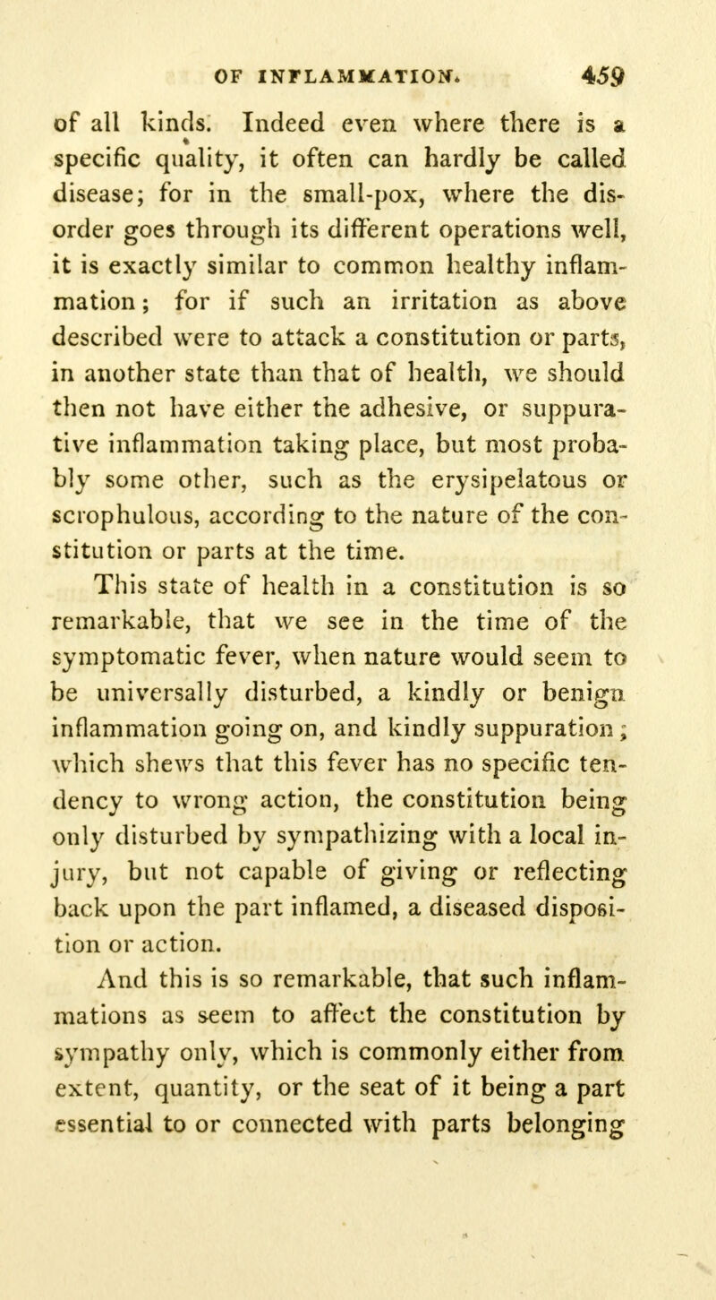 of all kinds. Indeed even where there is at specific quality, it often can hardly be called disease; for in the small-pox, where the dis- order goes through its different operations well, it is exactly similar to common healthy inflam- mation ; for if such an irritation as above described were to attack a constitution or parts, in another state than that of health, we should then not have either the adhesive, or suppura- tive inflammation taking place, but most proba- bly some other, such as the erysipelatous or scrophulous, according to the nature of the con- stitution or parts at the time. This state of health in a constitution is so remarkable, that we see in the time of the symptomatic fever, when nature would seem to be universally disturbed, a kindly or benign inflammation going on, and kindly suppuration; which shews that this fever has no specific ten- dency to wrong action, the constitution being only disturbed by sympathizing with a local in- jury, but not capable of giving or reflecting back upon the part inflamed, a diseased disposi- tion or action. And this is so remarkable, that such inflam- mations as seem to affect the constitution by sympathy only, which is commonly either from extent, quantity, or the seat of it being a part essential to or connected with parts belonging