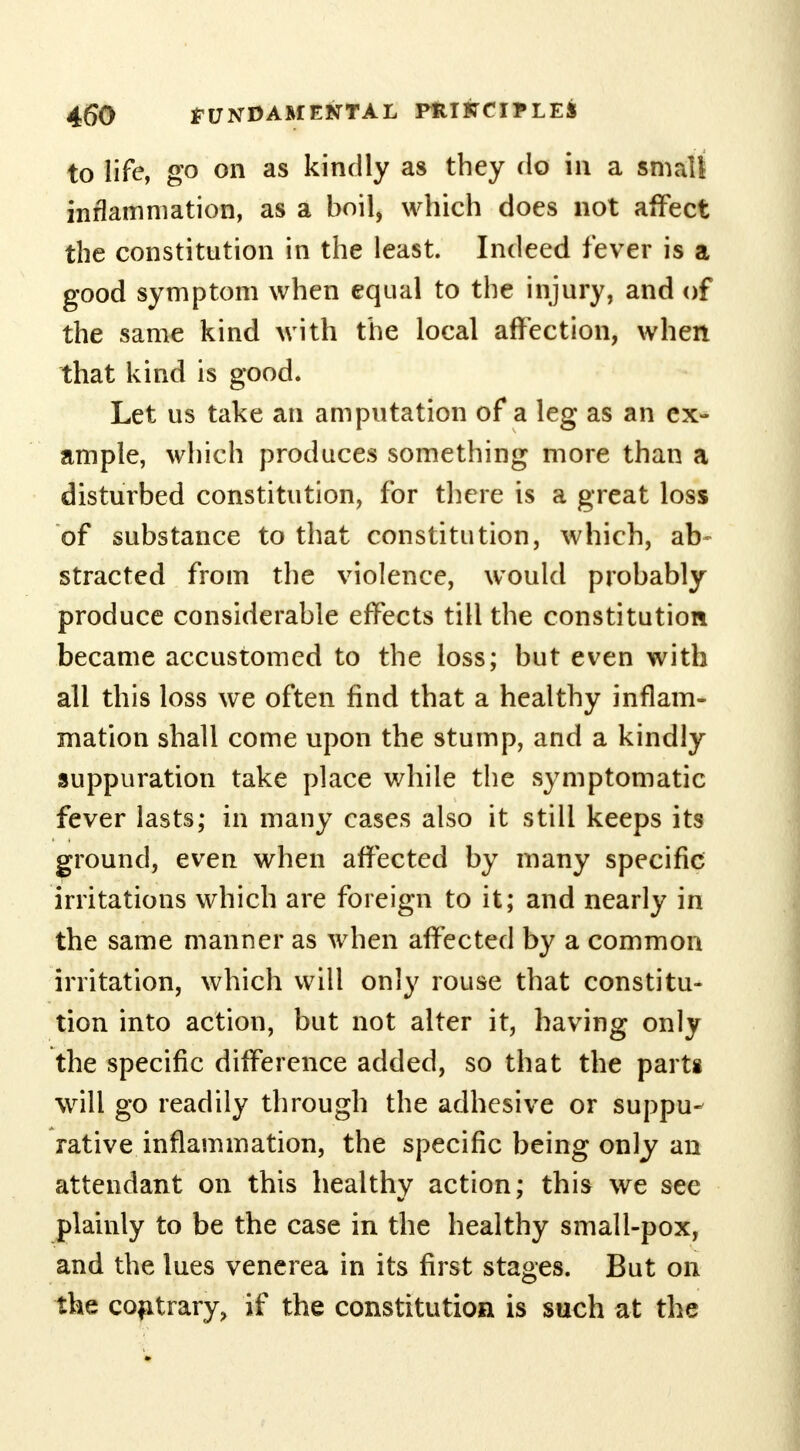 to life, go on as kindly as they do in a small inflammation, as a boil, which does not affect the constitution in the least. Indeed fever is a good symptom when equal to the injury, and of the same kind with the local affection, when that kind is good. Let us take an amputation of a leg as an ex- ample, which produces something more than a disturbed constitution, for there is a great loss of substance to that constitution, which, ab- stracted from the violence, would probably produce considerable effects till the constitution became accustomed to the loss; but even with all this loss we often find that a healthy inflam- mation shall come upon the stump, and a kindly suppuration take place while the symptomatic fever lasts; in many cases also it still keeps its ground, even when affected by many specific irritations which are foreign to it; and nearly in the same manner as when affected by a common irritation, which will only rouse that constitu- tion into action, but not alter it, having only the specific difference added, so that the parte will go readily through the adhesive or suppu- rative inflammation, the specific being only an attendant on this healthy action; this we see plainly to be the case in the healthy small-pox, and the lues venerea in its first stages. But on the contrary, if the constitution is such at the