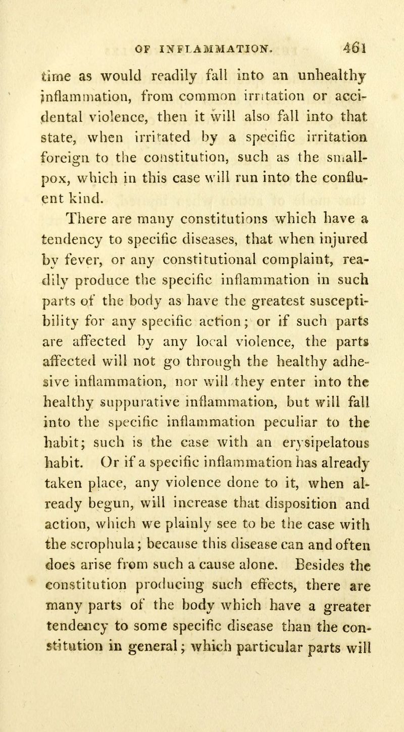 time as would readily fall into an unhealthy inflammation, from common irritation or acci- dental violence, then it will also fall into that state, when irrigated by a specific irritation foreign to the constitution, such as the small- pox, which in this case will run into the conflu- ent kind. There are many constitutions which have a tendency to specific diseases, that when injured by fever, or any constitutional complaint, rea- dily produce the specific inflammation in such parts of the body as have the greatest suscepti- bility for any specific action; or if such parts are affected by any local violence, the parts affected will not go through the healthy adhe- sive inflammation, nor will they enter into the healthy suppurative inflammation, but will fall into the specific inflammation peculiar to the habit; such is the case with an erysipelatous habit. Or if a specific inflammation has already taken place, any violence done to it, when al- ready begun, will increase that disposition and action, which we plainly see to be the case with the scrophula; because this disease can and often does arise from such a cause alone. Besides the constitution producing such effects, there are many parts of the body which have a greater tendency to some specific disease than the con- stitution in general; which particular parts will