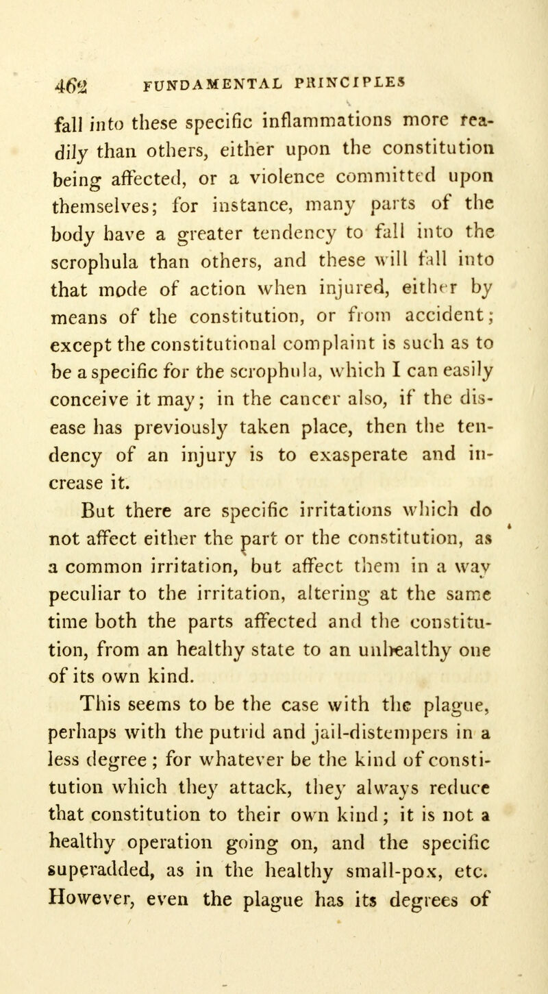 fall into these specific inflammations more rea- dily than others, either upon the constitution being affected, or a violence committed upon themselves; for instance, many parts of the body have a greater tendency to fall into the scrophula than others, and these will fall into that mode of action when injured, either by means of the constitution, or from accident; except the constitutional complaint is such as to be a specific for the scrophula, which I can easily conceive it may; in the cancer also, if the dis- ease has previously taken place, then the ten- dency of an injury is to exasperate and in- crease it. But there are specific irritations which do not affect either the part or the constitution, as a common irritation, but affect them in a way peculiar to the irritation, altering at the same time both the parts affected and the constitu- tion, from an healthy state to an unhealthy one of its own kind. . This seems to be the case with the plague, perhaps with the putrid and jail-distempers in a less degree ; for whatever be the kind of consti- tution which they attack, they always reduce that constitution to their own kind; it is not a healthy operation going on, and the specific superadded, as in the healthy small-pox, etc. However, even the plague has its degrees of