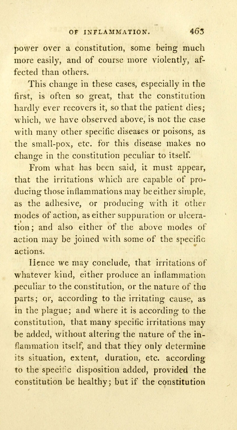 power over a constitution, some being much more easily, and of course more violently, af- fected than others. This change in these cases, especially in the first, is often so great, that the constitution hardly ever recovers it, so that the patient dies; which, we have observed above, is not the case with many other specific diseases or poisons, as the small-pox, etc. for this disease makes no change in the constitution peculiar to itself. From what has been said, it must appear, that the irritations which are capable of pro- ducing those inflammations may be either simple, as the adhesive, or producing with it other modes of action, as either suppuration or ulcera- tion ; and also either of the above modes of action may be joined with some of the specific actions. Hence we may conclude, that irritations of whatever kind, either produce an inflammation peculiar to the constitution, or the nature of the parts; or, according to the irritating cause, as in the plague; and where it is according to the constitution, that many specific irritations may be added, without altering the nature of the in- flammation itself, and that they only determine its situation, extent, duration, etc. according to the speciec disposition added, provided the constitution be healthy; but if the constitution