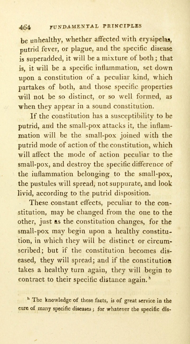 be unhealthy, whether affected with erysipelas, putrid fever, or plague, and the specific disease is superadded, it will be a mixture of both; that is, it will be a specific inflammation, set down upon a constitution of a peculiar kind, which partakes of both, and those specific properties will not be so distinct, or so well formed, as when they appear in a sound constitution. If the constitution has a susceptibility to be putrid, and the small-pox attacks it, the inflam- mation will be the small-pox joined with the putrid mode of action of the constitution, which will affect the mode of action peculiar to the small-pox, and destroy the specific difference of the inflammation belonging to the small-pox, the pustules will spread, not suppurate, and look livid, according to the putrid disposition. These constant effects, peculiar to the con- stitution, may be changed from the one to the other, just as the constitution changes, for the small-pox may begin upon a healthy constitu- tion, in which they will be distinct or circum- scribed; but if the constitution becomes dis- eased, they will spread; and if the constitution takes a healthy turn again, they will begin to contract to their specific distance again.h h The knowledge of these facts, is of great service in the core of many specific diseases \ for whatever the specific dis-
