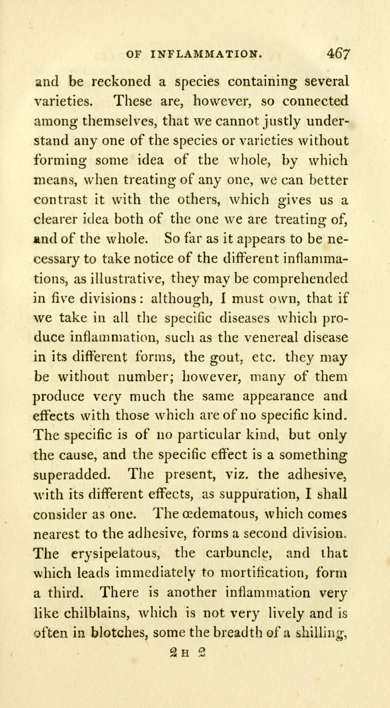 and be reckoned a species containing several varieties. These are, however, so connected among themselves, that we cannot justly under- stand any one of the species or varieties without forming some idea of the whole, by which means, when treating of any one, we can better contrast it with the others, which gives us a clearer idea both of the one we are treating of, and of the whole. So far as it appears to be ne- cessary to take notice of the different inflamma- tions, as illustrative, they may be comprehended in five divisions: although, I must own, that if we take in all the specific diseases which pro- duce inflammation, such as the venereal disease in its different forms, the gout. etc. they may be without number; however, many of them produce very much the same appearance and effects with those which are of no specific kind. The specific is of no particular kind, but only the cause, and the specific effect is a something superadded. The present, viz. the adhesive, with its different effects, as suppuration, I shall consider as one. The edematous, which comes nearest to the adhesive, forms a second division. The erysipelatous, the carbuncle, and that which leads immediately to mortification, form a third. There is another inflammation very like chilblains, which is not very lively and is often in blotches, some the breadth of a shilling-, 2h 2