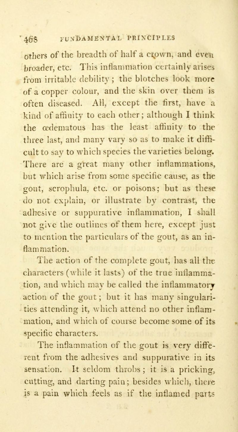 others of the breadth of half a ci;own. and even broader, etc. This inflammation certainly arises from irritable debility ; the blotches look more of a copper colour, and the skin over them is often diseased. All. except the first, have a kind of affiuity to each other; although I think the cedematous has the least affinity to the three last, and many vary so as to make it diffi- cult to say to which species the varieties belong. There are a great many other inflammations, but which arise from some specific cause, as the gout, scrophula, etc. or poisons; but as these do not explain, or illustrate by contrast, the adhesive or suppurative inflammation, I shall not give the outlines of them here, except just to mention the particulars of the gout, as an in- flammation. The action of the complete gout, has all the characters (while it lasts) of the true inflamma- tion, and which may be called the inflammatory action of the gout; but it has many singulari- ties attending it, which attend no other inflam- mation, and which of course become some of its specific characters. The inflammation of the gout is very diffe- rent from the adhesives and suppurative in its sensation. It seldom throbs ; it is a pricking, cutting, and darting pain; besides which, there is a pain which feels as if the inflamed parts