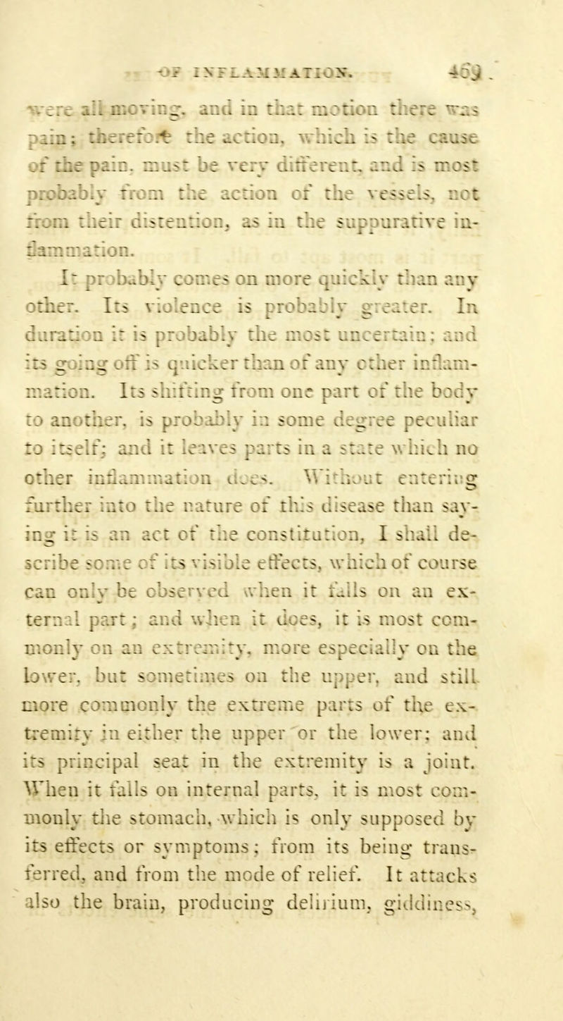 pi Of IXFLAMMATIOS. 46$ . re all moving, and in that motion there was pain; thereto ft1 the action, which is the cause of the pain, must be very different, and is most probably from the action of the vessels, not from their distention, as in the suppurative in- flammation. I: probably comes on more quick.y than any other. Its violence is probably greater. In duration it is probably the most uncertain; and its going off is quicker than of any ether inflam- mation. Its shifting from one part of the body to another, is probably i:: some degree peculiar to itself; and it leaves parts in a state which no other inflammation dop>. Without entering further into the nature of this disease than say- ing it is an act of the constitution, I shall de- scribe some of its visible effects, which of course can only be observed \vhen it falls on an ex- ternal part; and when it dees, it is most com- monly on an extremity, more especially on the lower, but sometimes on the upper, and still- more commonly the extreme parts of the ex- tremity in either the upper or the lower: and its principal seat in the extremity is a joint. When it falls on internal parts, it is most com- monly the stomach, which is only supposed bv its effects or symptoms; from its being trans- ferred, and from the mode of relief. It attacks also the brain, producing delirium, giddiness.