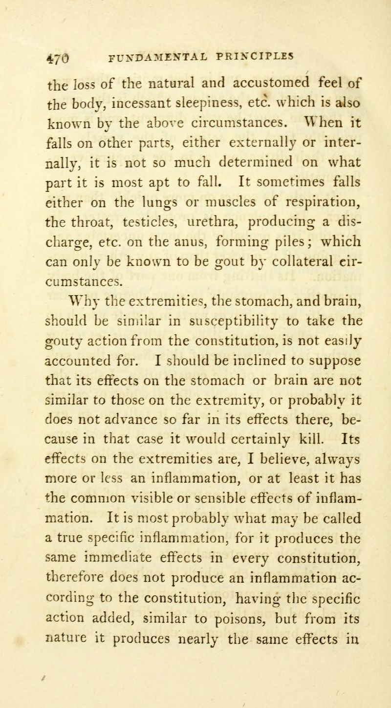 the loss of the natural and accustomed feel of the body, incessant sleepiness, etc. which is also known by the above circumstances. When it falls on other parts, either externally or inter- nally, it is not so much determined on what part it is most apt to fall. It sometimes falls either on the lungs or muscles of respiration, the throat, testicles, urethra, producing a dis- charge, etc. on the anus, forming piles; which can onlv be known to be 2;out bv collateral cir- cumstances. Why the extremities, the stomach, and brain, should be similar in susceptibility to take the gouty action from the constitution, is not easily accounted for. I should be inclined to suppose that its effects on the stomach or brain are not similar to those on the extremity, or probably it does not advance so far in its effects there, be- cause in that case it would certainly kill. Its effects on the extremities are, I believe, always more or less an inflammation, or at least it has the common visible or sensible effects of inflam- mation. It is most probably what may be called a true specific inflammation, for it produces the same immediate effects in every constitution, therefore does not produce an inflammation ac- cording to the constitution, having the specific action added, similar to poisons, but from its nature it produces nearly the same effects in /