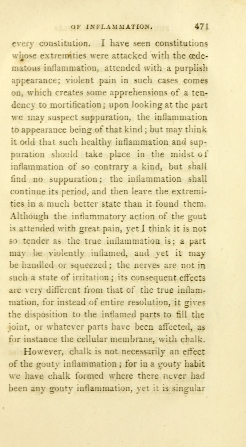 every constitution. I have seen constitutions v.-hose extremities were attacked with the cede- mihim inflammation, attended with a purplish appearance; violent pain in such cases comes on, which creates some apprehensions of a ten- dency to mortification; upon looking at the part we may suspect suppuration, the inflammation to appearance being of that kind; but may think it odd that such healthy inflammation and sup- puration should take place in the midst of inflammation of so contrary a kind, but shall find no suppuration; the inflammation shall continue its period, and then leave the extremi- ties in a much better state than it found them. Although the inflammatory action of the gout is attended with great pain, yet I think it is not s) tender as the true inflammation is; a part may be violently inflamed, and yet it may be bandied or squeezed; the nerves are not in such a state of irritation; its consequent effects are very different from that of the true inflam- mation, for instead of entire resolution, it gives the disposition to the inflamed parts to fill the joint, or whatever parts have been affected, as for instance the cellular membrane, with chalk. However, chalk is not necessarily an erfect of the gouty inflammation ; for in a gouty habit we have chalk formed where there never had been any gouty inflammation, vet it is singular