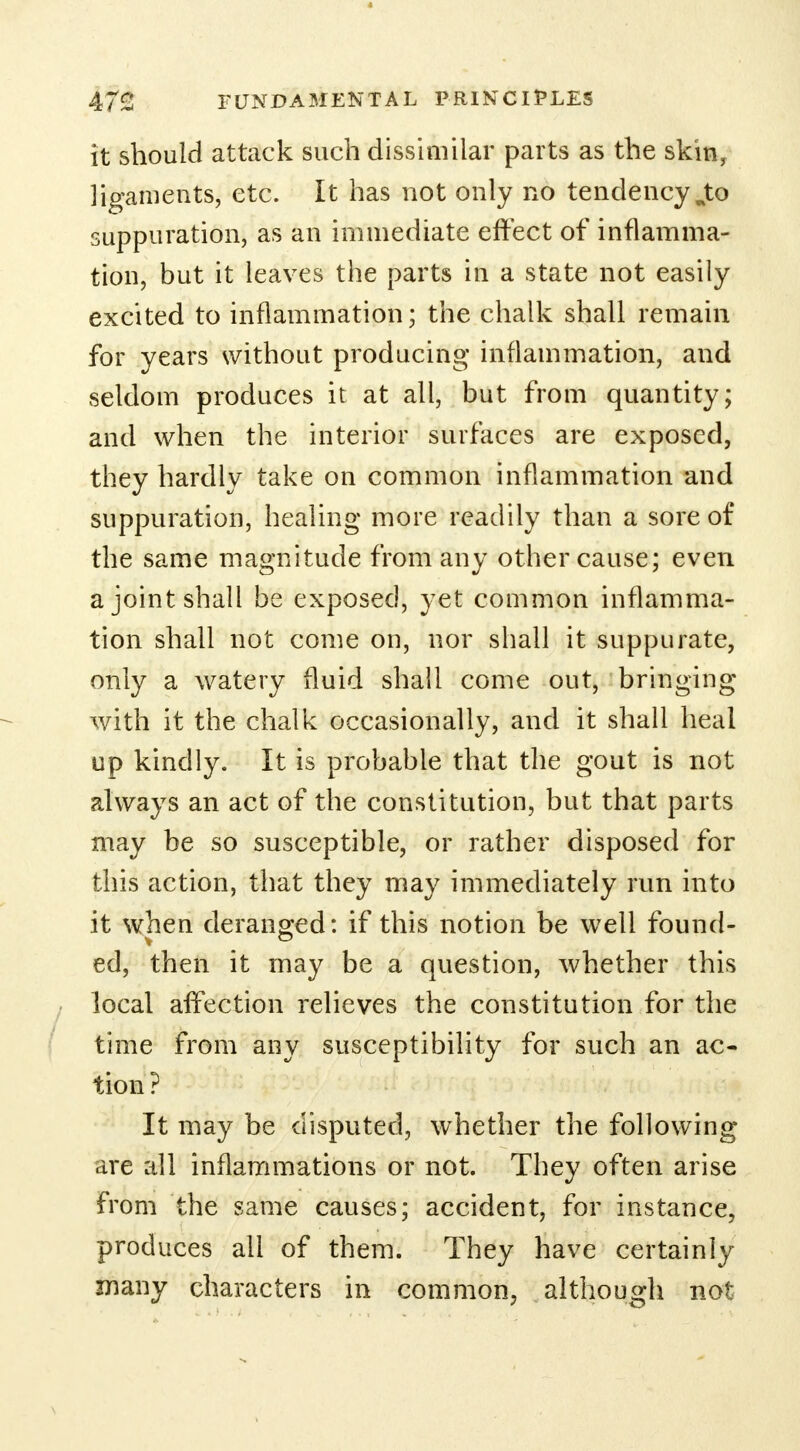 it should attack such dissimilar parts as the skin, ligaments, etc. It has not only no tendency wto suppuration, as an immediate effect of inflamma- tion, but it leaves the parts in a state not easily excited to inflammation; the chalk shall remain for years without producing inflammation, and seldom produces it at all, but from quantity; and when the interior surfaces are exposed, they hardly take on common inflammation and suppuration, healing more readily than a sore of the same magnitude from any other cause; even a joint shall be exposed, yet common inflamma- tion shall not come on, nor shall it suppurate, only a watery fluid shall come out, bringing with it the chalk occasionally, and it shall heal up kindly. It is probable that the gout is not always an act of the constitution, but that parts may be so susceptible, or rather disposed for this action, that they may immediately run into it when deranged: if this notion be well found- ed, then it may be a question, whether this local affection relieves the constitution for the time from any susceptibility for such an ac- tion ? It may be disputed, whether the following are all inflammations or not. They often arise from the same causes; accident, for instance, produces all of them. They have certainly many characters in common, although not