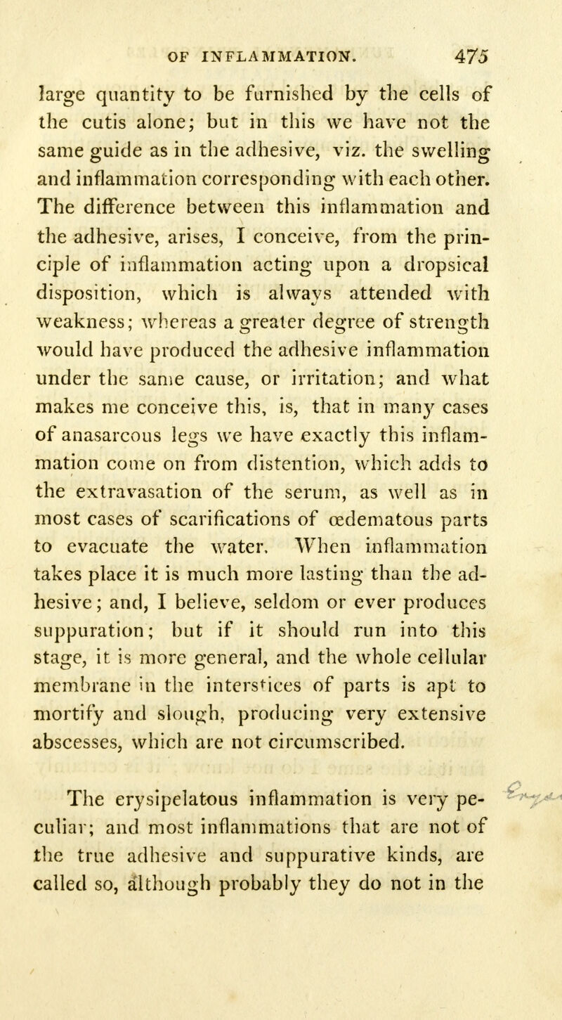 large quantity to be furnished by the cells of the cutis alone; but in this we have not the same guide as in the adhesive, viz. the swelling and inflammation corresponding with each other. The difference between this inflammation and the adhesive, arises, I conceive, from the prin- ciple of inflammation acting upon a dropsical disposition, which is always attended with weakness; whereas a greater degree of strength would have produced the adhesive inflammation under the same cause, or irritation; and what makes me conceive this, is, that in many cases of anasarcous legs we have exactly this inflam- mation come on from distention, which adds to the extravasation of the serum, as well as in most cases of scarifications of cedematous parts to evacuate the water. When inflammation takes place it is much more lasting than the ad- hesive ; and, I believe, seldom or ever produces suppuration; but if it should run into this stage, it is more general, and the whole cellular membrane in the interstices of parts is apt to mortify and slough, producing very extensive abscesses, which are not circumscribed. The erysipelatous inflammation is very pe- culiar; and most inflammations that are not of the true adhesive and suppurative kinds, are called so, although probably they do not in the