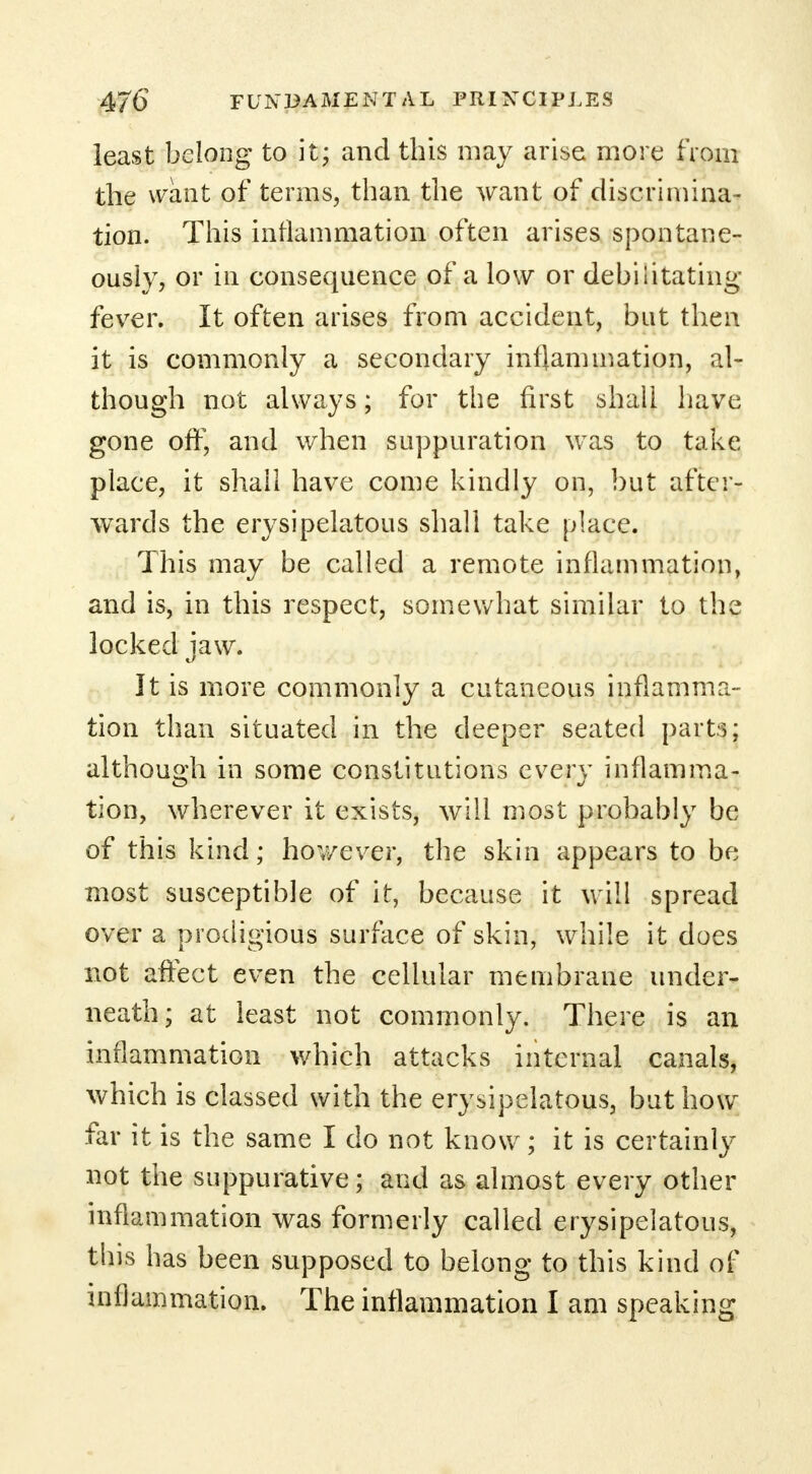 least belong to it; and this may arise more from the want of terms, than the want of discrimina- tion. This inflammation often arises spontane- ously, or in consequence of a low or debilitating fever. It often arises from accident, but then it is commonly a secondary inflammation, al- though not always; for the first shall have gone off, and when suppuration was to take place, it shall have come kindly on, but after- wards the erysipelatous shall take place. This may be called a remote inflammation, and is, in this respect, somewhat similar to the locked iaw. It is more commonly a cutaneous inflamma- tion than situated in the deeper seated parts; although in some constitutions every inflamma- tion, wherever it exists, will most probably be of this kind; hov/ever, the skin appears to be most susceptible of it, because it will spread over a prodigious surface of skin, while it does not affect even the cellular membrane under- neath; at least not commonly. There is an inflammation which attacks internal canals, which is classed with the erysipelatous, but how far it is the same I do not know; it is certainly not the suppurative; and as almost every other inflammation was formerly called erysipelatous, this has been supposed to belong to this kind of inflammation. The inflammation I am speaking