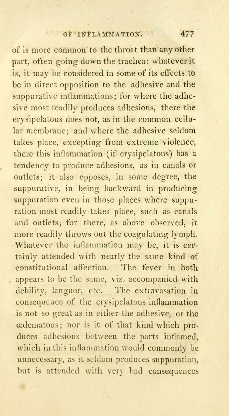 of is more common to the throat than any other part, often going down the trachea: whatever it is, it may be considered in some of its effects to be in direct opposition to the adhesive and the suppurative inflammations; for where the adhe- sive most readily produces adhesions, there the erysipelatous does not, as in the common cellu- lar membrane; and where the adhesive seldom takes place, excepting from extreme violence, there this inflammation (if erysipelatous) has a tendency to produce adhesions, as in canals or outlets; it also opposes, in some degree, the suppurative, in being backward in producing suppuration even in those places where suppu- ration most readily takes place, such as canals and outlets; for there, as above observed, it more readily throws out the coagulating lymph. Whatever the inflammation may be, it is cer- tainly attended with nearly the same kind of constitutional affection. The fever in both appears to be the same, viz. accompanied with debility, languor, etc. The extravasation in consequence of the erysipelatous inflammation is not so great as in either the adhesive, or the cedematous; nor is it of that kind which pro- duces adhesions between the parts inflamed, which in this inflammation would commonly be unnecessary, as it seldom produces suppuration, but is attended with very bad consequences