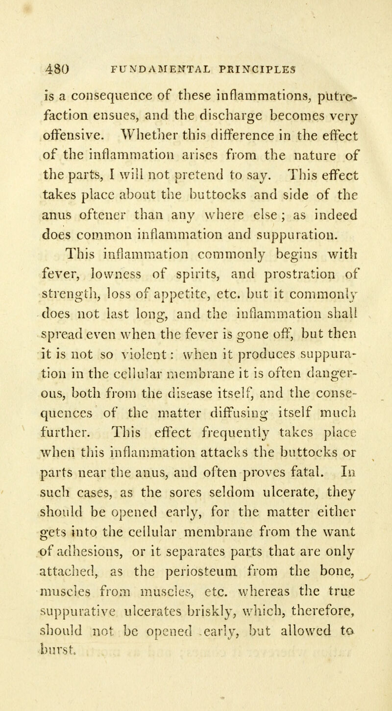 is a consequence of these inflammations, putre- faction ensues, and the discharge becomes very offensive. Whether this difference in the effect of the inflammation arises from the nature of the parts, I will not pretend to say. This effect takes place about the buttocks and side of the anus oftener than any where else ; as indeed does common inflammation and suppuration. This inflammation commonly begins with fever, lowness of spirits, and prostration of strength, loss of appetite, etc. but it commonly does not last long, and the inflammation shall spread even when the fever is gone off, but then it is not so violent: when it produces suppura- tion in the cellular membrane it is often danger- ous, both from the disease itself, and the conse- quences of the matter diffusing itself much further. This effect frequently takes place when this inflammation attacks the buttocks or parts near the anus, and often proves fatal. In such cases, as the sores seldom ulcerate, they should be opened early, for the matter either gets into the cellular membrane from the want of adhesions, or it separates parts that are only attached, as the periosteum from the bone, muscles from muscles, etc. whereas the true suppurative ulcerates briskly, which, therefore, should not: be opened -early, but allowed ta burst
