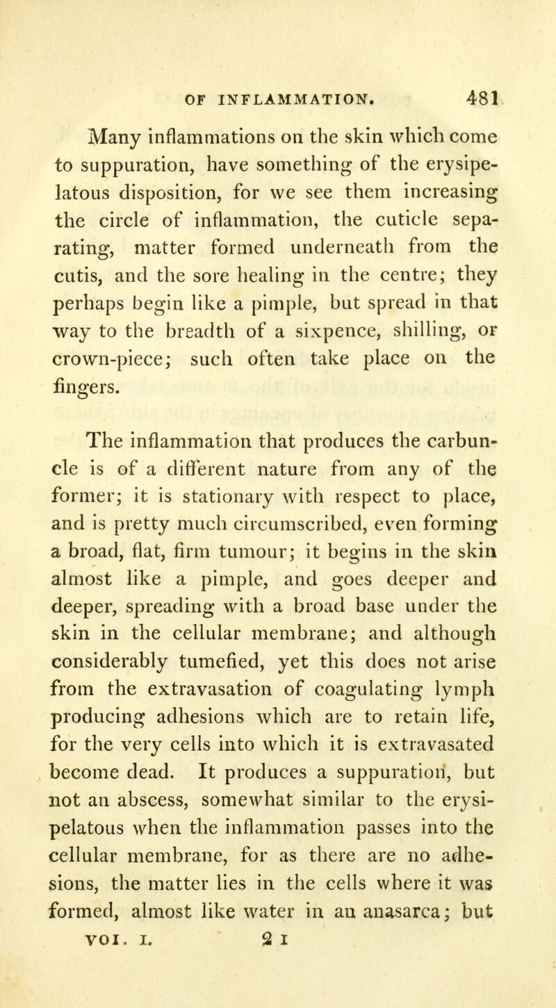 Many inflammations on the skin which come to suppuration, have something of the erysipe- latous disposition, for we see them increasing the circle of inflammation, the cuticle sepa- rating, matter formed underneath from the cutis, and the sore healing in the centre; they perhaps begin like a pimple, but spread in that way to the breadth of a sixpence, shilling, or crown-piece; such often take place on the fingers. The inflammation that produces the carbun- cle is of a different nature from any of the former; it is stationary with respect to place, and is pretty much circumscribed, evren forming a broad, flat, firm tumour; it begins in the skin almost like a pimple, and goes deeper and deeper, spreading with a broad base under the skin in the cellular membrane; and although considerably tumefied, yet this does not arise from the extravasation of coagulating lymph producing adhesions which are to retain life, for the very cells into which it is extravasated become dead. It produces a suppuration, but not an abscess, somewhat similar to the erysi- pelatous when the inflammation passes into the cellular membrane, for as there are no adhe- sions, the matter lies in the cells where it was formed, almost like water in an anasarca; but voi. i. 2 i